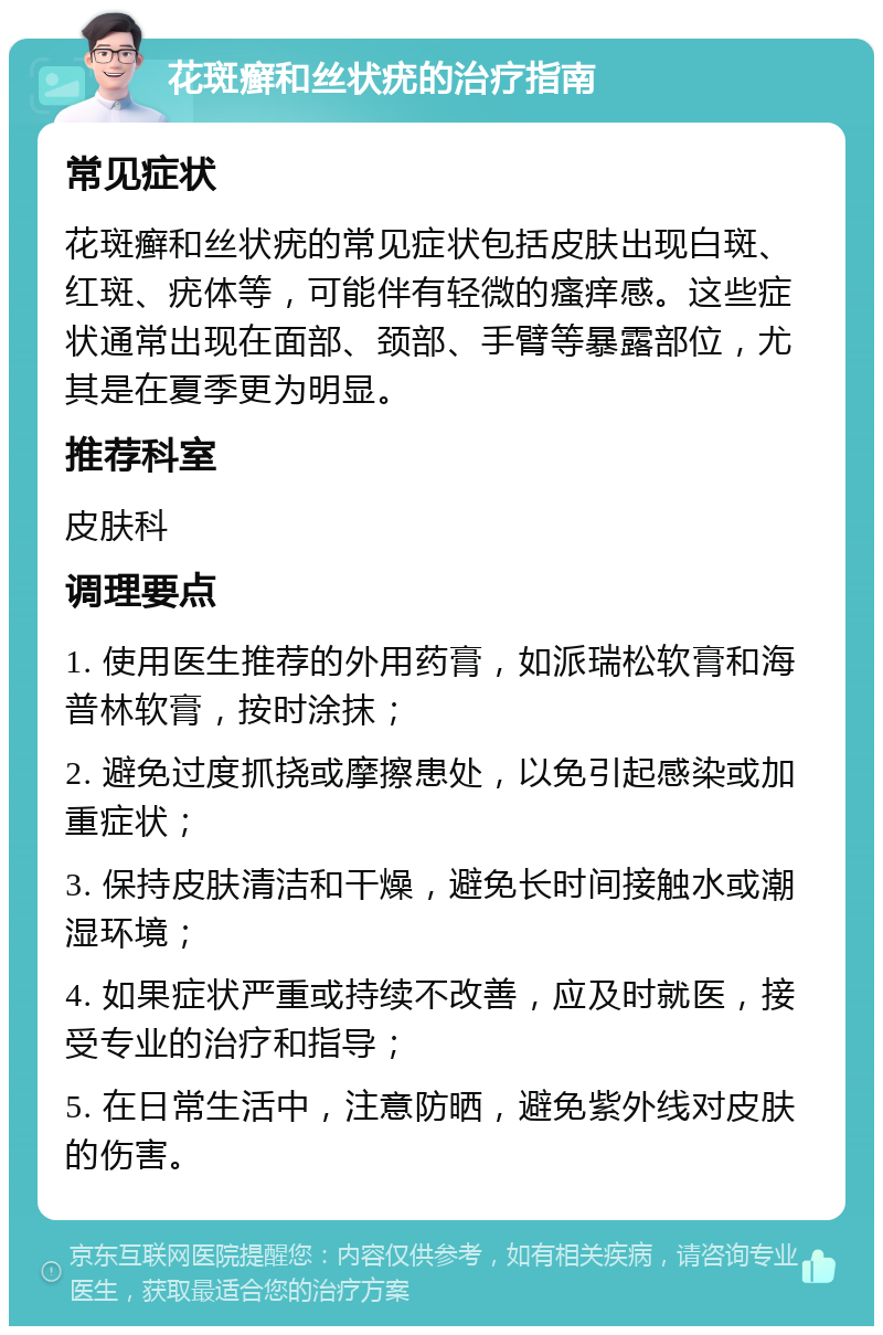 花斑癣和丝状疣的治疗指南 常见症状 花斑癣和丝状疣的常见症状包括皮肤出现白斑、红斑、疣体等，可能伴有轻微的瘙痒感。这些症状通常出现在面部、颈部、手臂等暴露部位，尤其是在夏季更为明显。 推荐科室 皮肤科 调理要点 1. 使用医生推荐的外用药膏，如派瑞松软膏和海普林软膏，按时涂抹； 2. 避免过度抓挠或摩擦患处，以免引起感染或加重症状； 3. 保持皮肤清洁和干燥，避免长时间接触水或潮湿环境； 4. 如果症状严重或持续不改善，应及时就医，接受专业的治疗和指导； 5. 在日常生活中，注意防晒，避免紫外线对皮肤的伤害。