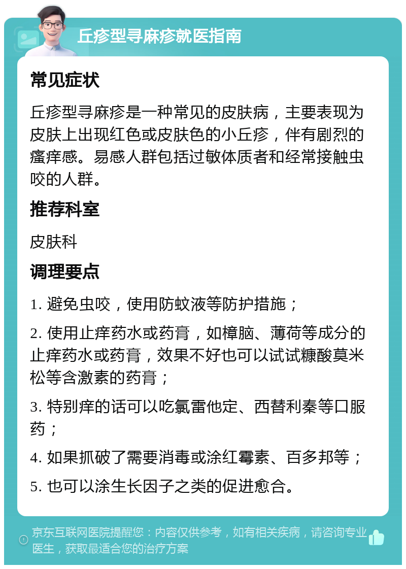 丘疹型寻麻疹就医指南 常见症状 丘疹型寻麻疹是一种常见的皮肤病，主要表现为皮肤上出现红色或皮肤色的小丘疹，伴有剧烈的瘙痒感。易感人群包括过敏体质者和经常接触虫咬的人群。 推荐科室 皮肤科 调理要点 1. 避免虫咬，使用防蚊液等防护措施； 2. 使用止痒药水或药膏，如樟脑、薄荷等成分的止痒药水或药膏，效果不好也可以试试糠酸莫米松等含激素的药膏； 3. 特别痒的话可以吃氯雷他定、西替利秦等口服药； 4. 如果抓破了需要消毒或涂红霉素、百多邦等； 5. 也可以涂生长因子之类的促进愈合。