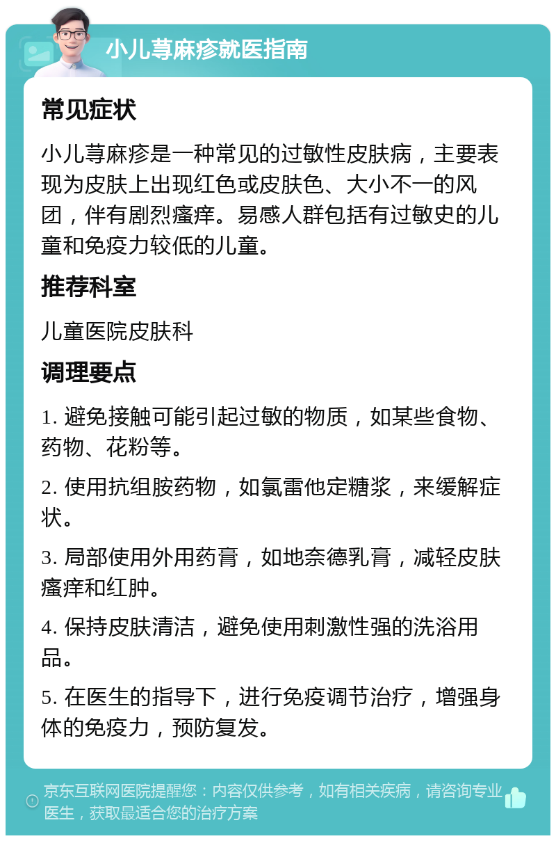 小儿荨麻疹就医指南 常见症状 小儿荨麻疹是一种常见的过敏性皮肤病，主要表现为皮肤上出现红色或皮肤色、大小不一的风团，伴有剧烈瘙痒。易感人群包括有过敏史的儿童和免疫力较低的儿童。 推荐科室 儿童医院皮肤科 调理要点 1. 避免接触可能引起过敏的物质，如某些食物、药物、花粉等。 2. 使用抗组胺药物，如氯雷他定糖浆，来缓解症状。 3. 局部使用外用药膏，如地奈德乳膏，减轻皮肤瘙痒和红肿。 4. 保持皮肤清洁，避免使用刺激性强的洗浴用品。 5. 在医生的指导下，进行免疫调节治疗，增强身体的免疫力，预防复发。