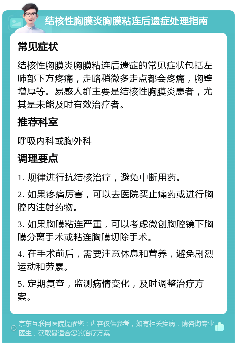 结核性胸膜炎胸膜粘连后遗症处理指南 常见症状 结核性胸膜炎胸膜粘连后遗症的常见症状包括左肺部下方疼痛，走路稍微多走点都会疼痛，胸壁增厚等。易感人群主要是结核性胸膜炎患者，尤其是未能及时有效治疗者。 推荐科室 呼吸内科或胸外科 调理要点 1. 规律进行抗结核治疗，避免中断用药。 2. 如果疼痛厉害，可以去医院买止痛药或进行胸腔内注射药物。 3. 如果胸膜粘连严重，可以考虑微创胸腔镜下胸膜分离手术或粘连胸膜切除手术。 4. 在手术前后，需要注意休息和营养，避免剧烈运动和劳累。 5. 定期复查，监测病情变化，及时调整治疗方案。