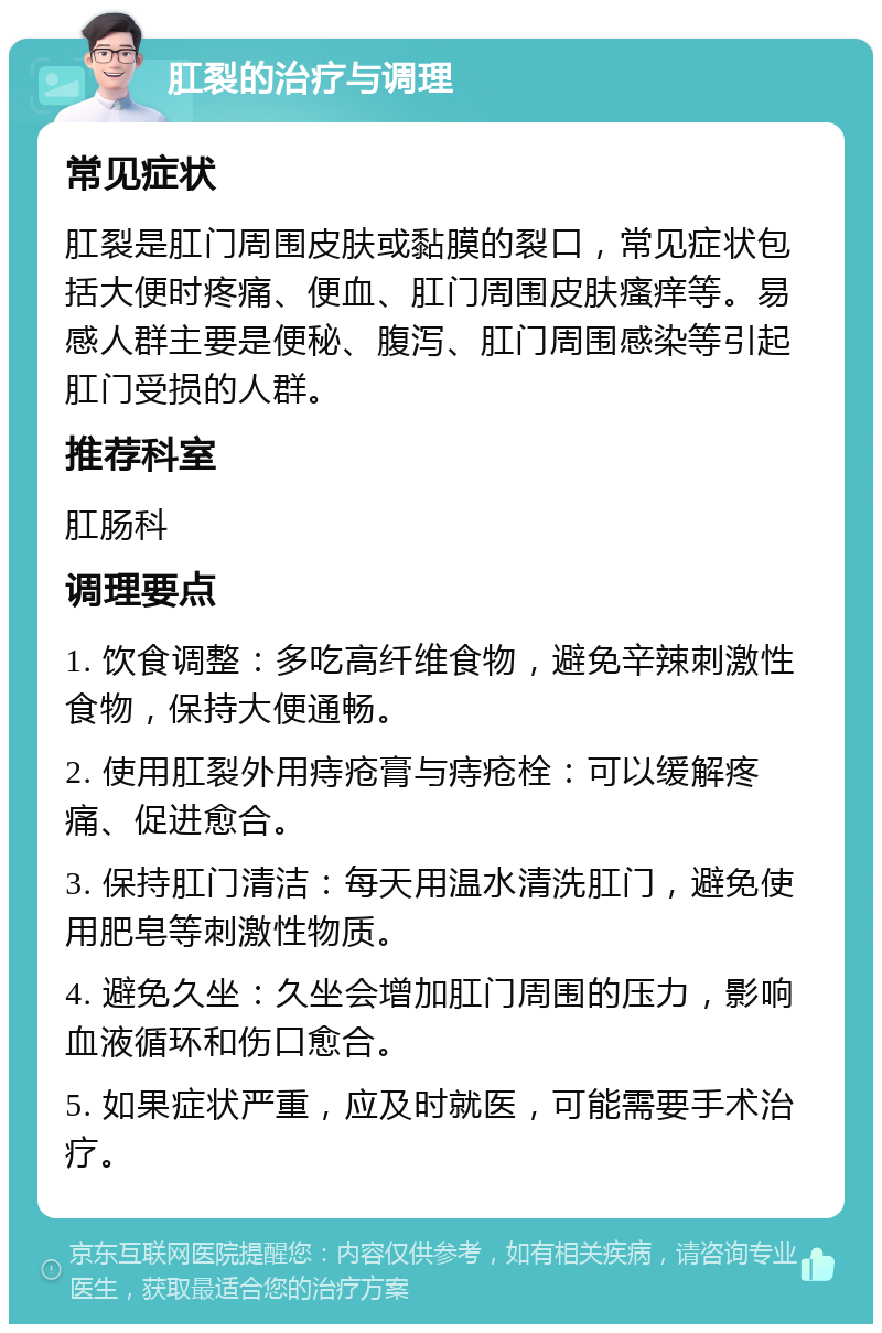 肛裂的治疗与调理 常见症状 肛裂是肛门周围皮肤或黏膜的裂口，常见症状包括大便时疼痛、便血、肛门周围皮肤瘙痒等。易感人群主要是便秘、腹泻、肛门周围感染等引起肛门受损的人群。 推荐科室 肛肠科 调理要点 1. 饮食调整：多吃高纤维食物，避免辛辣刺激性食物，保持大便通畅。 2. 使用肛裂外用痔疮膏与痔疮栓：可以缓解疼痛、促进愈合。 3. 保持肛门清洁：每天用温水清洗肛门，避免使用肥皂等刺激性物质。 4. 避免久坐：久坐会增加肛门周围的压力，影响血液循环和伤口愈合。 5. 如果症状严重，应及时就医，可能需要手术治疗。