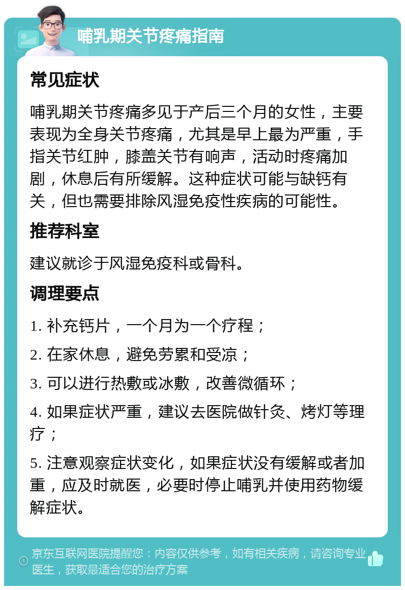 哺乳期关节疼痛指南 常见症状 哺乳期关节疼痛多见于产后三个月的女性，主要表现为全身关节疼痛，尤其是早上最为严重，手指关节红肿，膝盖关节有响声，活动时疼痛加剧，休息后有所缓解。这种症状可能与缺钙有关，但也需要排除风湿免疫性疾病的可能性。 推荐科室 建议就诊于风湿免疫科或骨科。 调理要点 1. 补充钙片，一个月为一个疗程； 2. 在家休息，避免劳累和受凉； 3. 可以进行热敷或冰敷，改善微循环； 4. 如果症状严重，建议去医院做针灸、烤灯等理疗； 5. 注意观察症状变化，如果症状没有缓解或者加重，应及时就医，必要时停止哺乳并使用药物缓解症状。