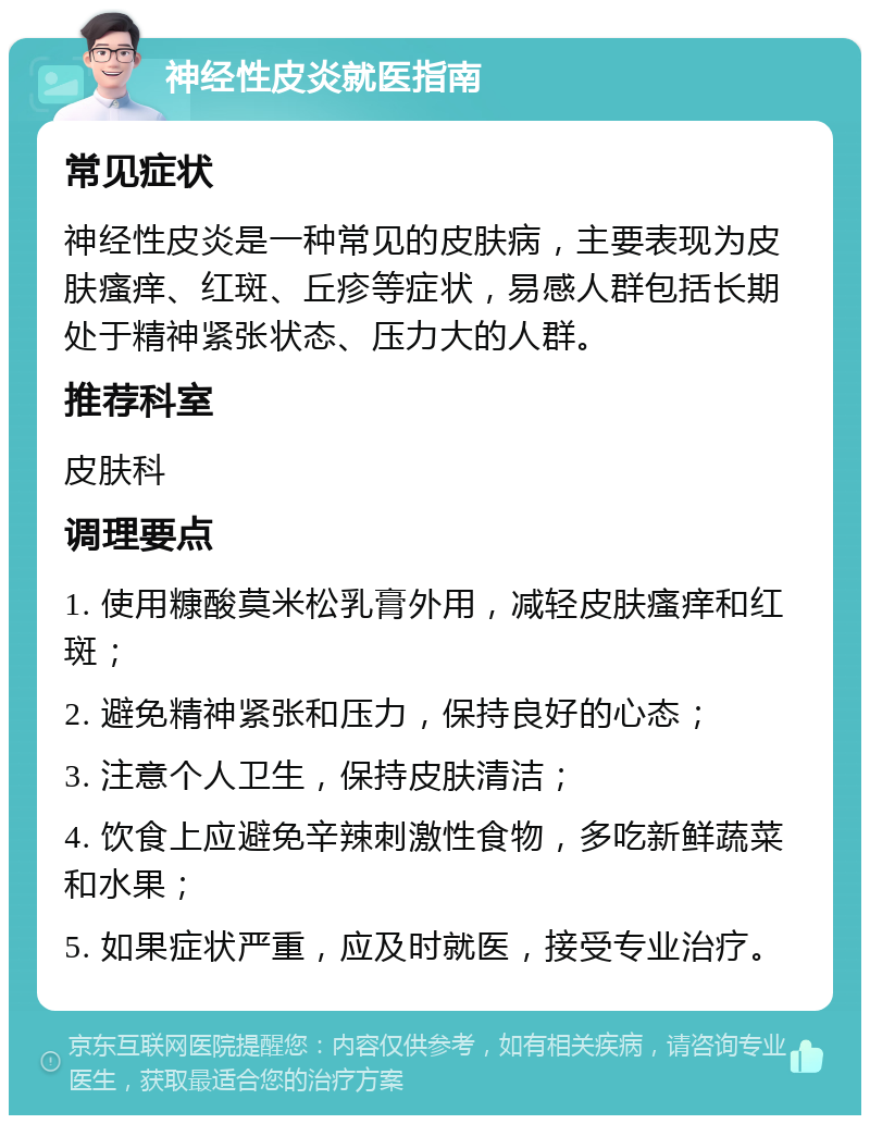 神经性皮炎就医指南 常见症状 神经性皮炎是一种常见的皮肤病，主要表现为皮肤瘙痒、红斑、丘疹等症状，易感人群包括长期处于精神紧张状态、压力大的人群。 推荐科室 皮肤科 调理要点 1. 使用糠酸莫米松乳膏外用，减轻皮肤瘙痒和红斑； 2. 避免精神紧张和压力，保持良好的心态； 3. 注意个人卫生，保持皮肤清洁； 4. 饮食上应避免辛辣刺激性食物，多吃新鲜蔬菜和水果； 5. 如果症状严重，应及时就医，接受专业治疗。