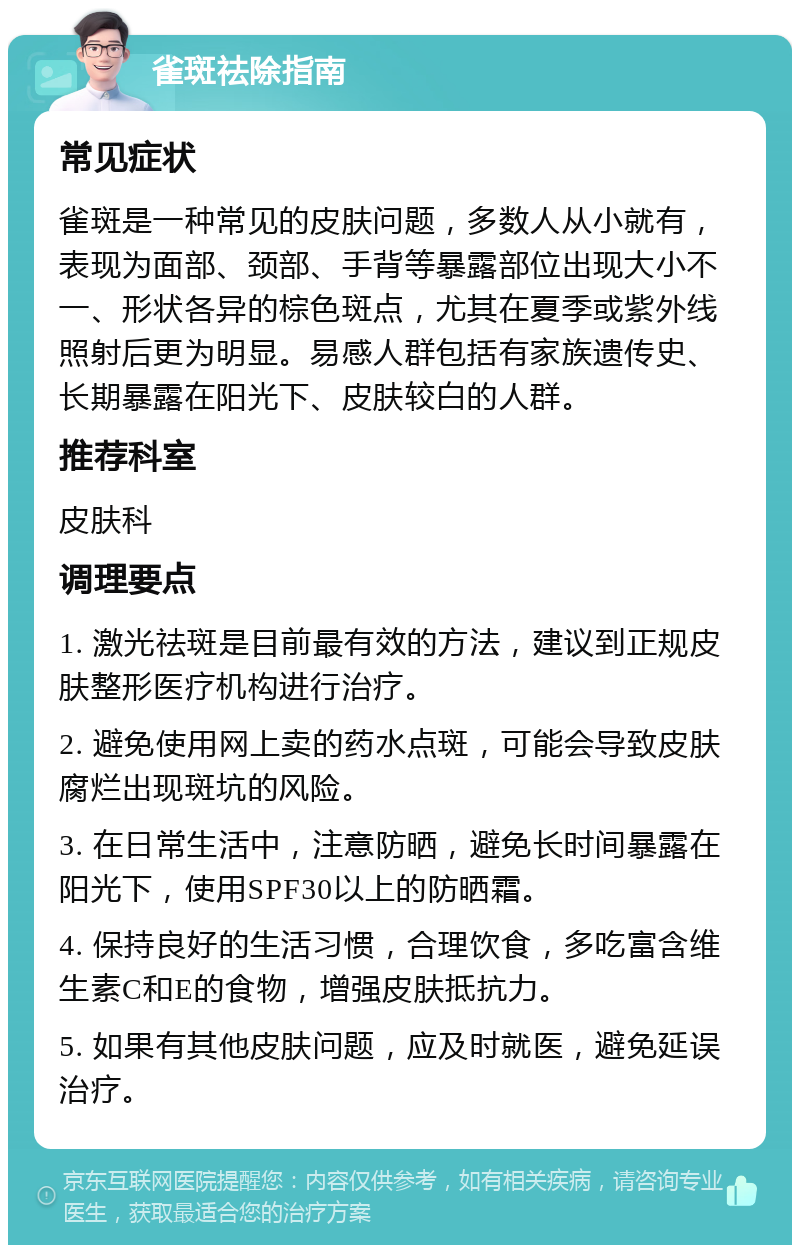 雀斑祛除指南 常见症状 雀斑是一种常见的皮肤问题，多数人从小就有，表现为面部、颈部、手背等暴露部位出现大小不一、形状各异的棕色斑点，尤其在夏季或紫外线照射后更为明显。易感人群包括有家族遗传史、长期暴露在阳光下、皮肤较白的人群。 推荐科室 皮肤科 调理要点 1. 激光祛斑是目前最有效的方法，建议到正规皮肤整形医疗机构进行治疗。 2. 避免使用网上卖的药水点斑，可能会导致皮肤腐烂出现斑坑的风险。 3. 在日常生活中，注意防晒，避免长时间暴露在阳光下，使用SPF30以上的防晒霜。 4. 保持良好的生活习惯，合理饮食，多吃富含维生素C和E的食物，增强皮肤抵抗力。 5. 如果有其他皮肤问题，应及时就医，避免延误治疗。