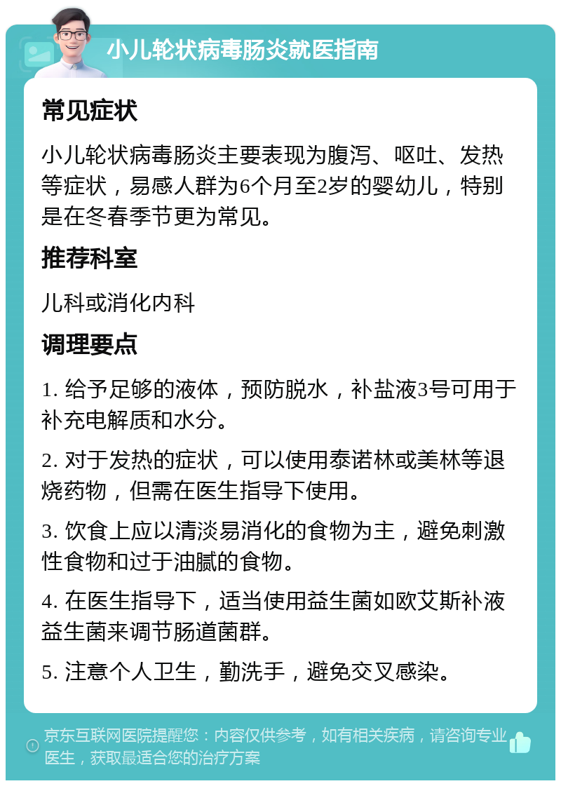 小儿轮状病毒肠炎就医指南 常见症状 小儿轮状病毒肠炎主要表现为腹泻、呕吐、发热等症状，易感人群为6个月至2岁的婴幼儿，特别是在冬春季节更为常见。 推荐科室 儿科或消化内科 调理要点 1. 给予足够的液体，预防脱水，补盐液3号可用于补充电解质和水分。 2. 对于发热的症状，可以使用泰诺林或美林等退烧药物，但需在医生指导下使用。 3. 饮食上应以清淡易消化的食物为主，避免刺激性食物和过于油腻的食物。 4. 在医生指导下，适当使用益生菌如欧艾斯补液益生菌来调节肠道菌群。 5. 注意个人卫生，勤洗手，避免交叉感染。