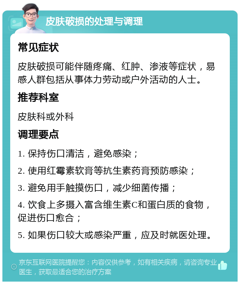 皮肤破损的处理与调理 常见症状 皮肤破损可能伴随疼痛、红肿、渗液等症状，易感人群包括从事体力劳动或户外活动的人士。 推荐科室 皮肤科或外科 调理要点 1. 保持伤口清洁，避免感染； 2. 使用红霉素软膏等抗生素药膏预防感染； 3. 避免用手触摸伤口，减少细菌传播； 4. 饮食上多摄入富含维生素C和蛋白质的食物，促进伤口愈合； 5. 如果伤口较大或感染严重，应及时就医处理。