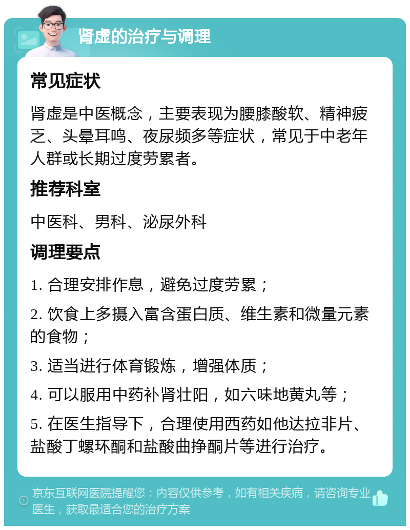 肾虚的治疗与调理 常见症状 肾虚是中医概念，主要表现为腰膝酸软、精神疲乏、头晕耳鸣、夜尿频多等症状，常见于中老年人群或长期过度劳累者。 推荐科室 中医科、男科、泌尿外科 调理要点 1. 合理安排作息，避免过度劳累； 2. 饮食上多摄入富含蛋白质、维生素和微量元素的食物； 3. 适当进行体育锻炼，增强体质； 4. 可以服用中药补肾壮阳，如六味地黄丸等； 5. 在医生指导下，合理使用西药如他达拉非片、盐酸丁螺环酮和盐酸曲挣酮片等进行治疗。