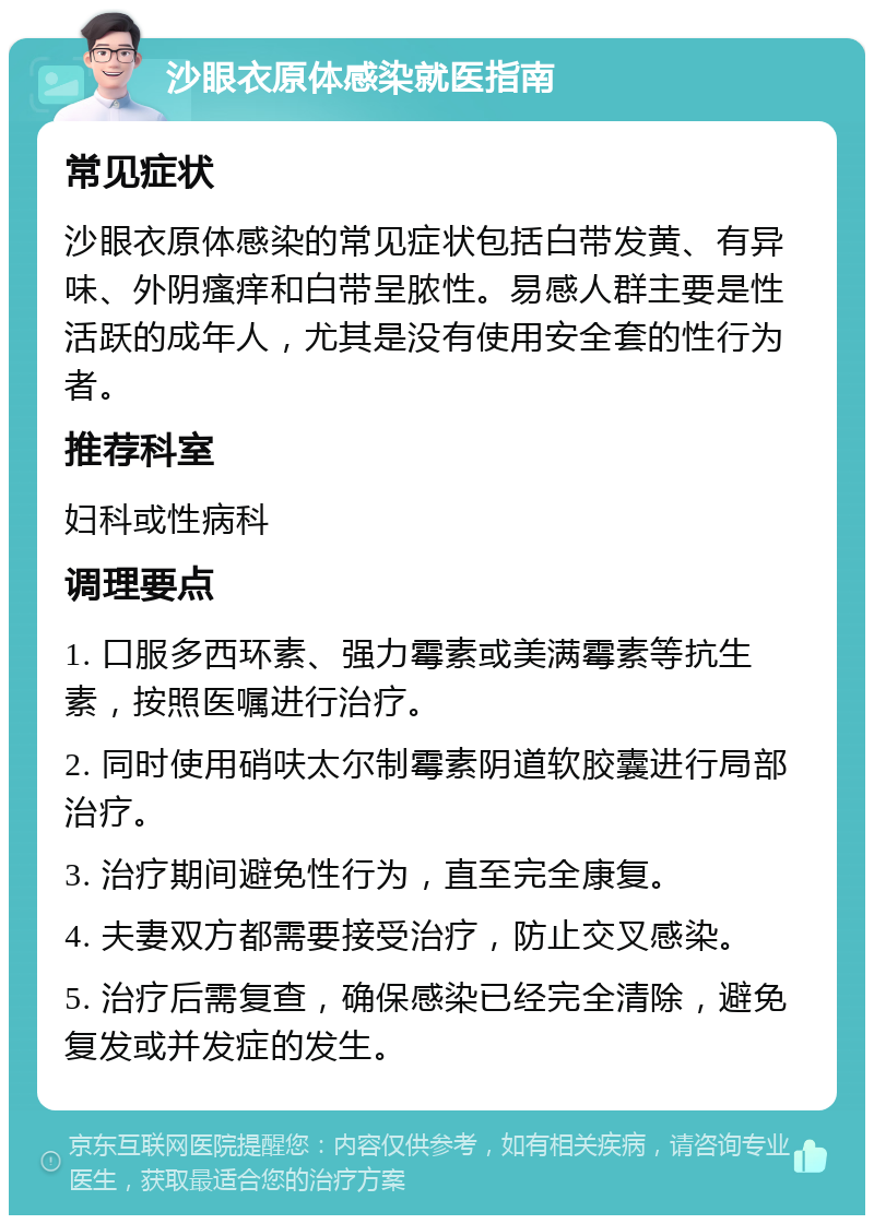 沙眼衣原体感染就医指南 常见症状 沙眼衣原体感染的常见症状包括白带发黄、有异味、外阴瘙痒和白带呈脓性。易感人群主要是性活跃的成年人，尤其是没有使用安全套的性行为者。 推荐科室 妇科或性病科 调理要点 1. 口服多西环素、强力霉素或美满霉素等抗生素，按照医嘱进行治疗。 2. 同时使用硝呋太尔制霉素阴道软胶囊进行局部治疗。 3. 治疗期间避免性行为，直至完全康复。 4. 夫妻双方都需要接受治疗，防止交叉感染。 5. 治疗后需复查，确保感染已经完全清除，避免复发或并发症的发生。