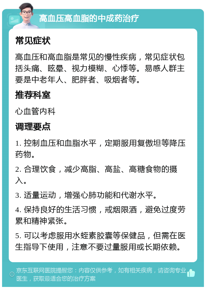 高血压高血脂的中成药治疗 常见症状 高血压和高血脂是常见的慢性疾病，常见症状包括头痛、眩晕、视力模糊、心悸等。易感人群主要是中老年人、肥胖者、吸烟者等。 推荐科室 心血管内科 调理要点 1. 控制血压和血脂水平，定期服用复傲坦等降压药物。 2. 合理饮食，减少高脂、高盐、高糖食物的摄入。 3. 适量运动，增强心肺功能和代谢水平。 4. 保持良好的生活习惯，戒烟限酒，避免过度劳累和精神紧张。 5. 可以考虑服用水蛭素胶囊等保健品，但需在医生指导下使用，注意不要过量服用或长期依赖。