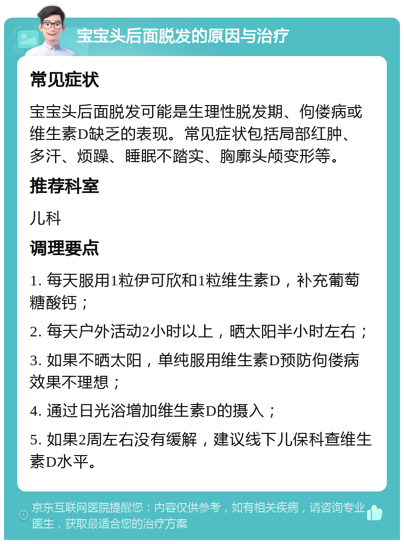 宝宝头后面脱发的原因与治疗 常见症状 宝宝头后面脱发可能是生理性脱发期、佝偻病或维生素D缺乏的表现。常见症状包括局部红肿、多汗、烦躁、睡眠不踏实、胸廓头颅变形等。 推荐科室 儿科 调理要点 1. 每天服用1粒伊可欣和1粒维生素D，补充葡萄糖酸钙； 2. 每天户外活动2小时以上，晒太阳半小时左右； 3. 如果不晒太阳，单纯服用维生素D预防佝偻病效果不理想； 4. 通过日光浴增加维生素D的摄入； 5. 如果2周左右没有缓解，建议线下儿保科查维生素D水平。