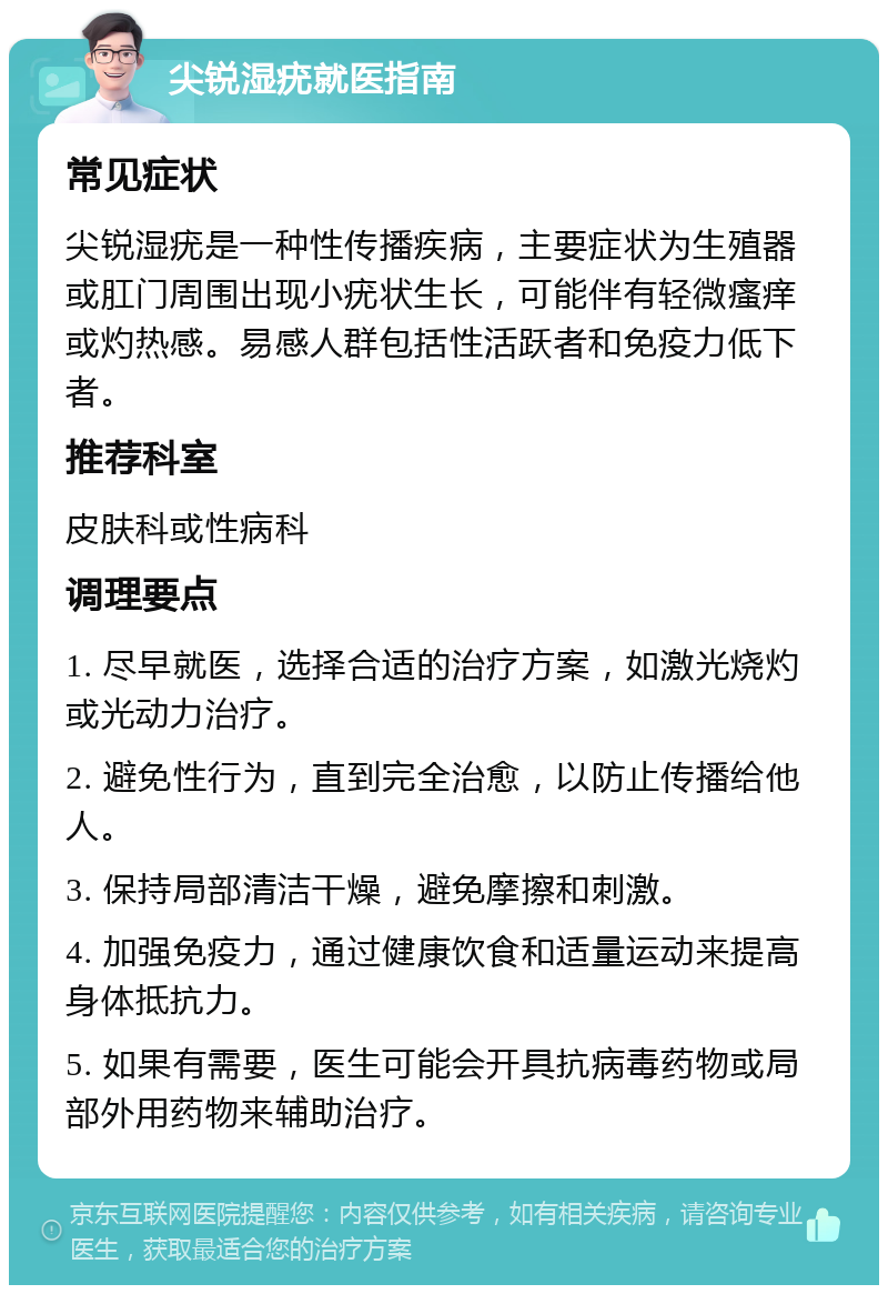 尖锐湿疣就医指南 常见症状 尖锐湿疣是一种性传播疾病，主要症状为生殖器或肛门周围出现小疣状生长，可能伴有轻微瘙痒或灼热感。易感人群包括性活跃者和免疫力低下者。 推荐科室 皮肤科或性病科 调理要点 1. 尽早就医，选择合适的治疗方案，如激光烧灼或光动力治疗。 2. 避免性行为，直到完全治愈，以防止传播给他人。 3. 保持局部清洁干燥，避免摩擦和刺激。 4. 加强免疫力，通过健康饮食和适量运动来提高身体抵抗力。 5. 如果有需要，医生可能会开具抗病毒药物或局部外用药物来辅助治疗。