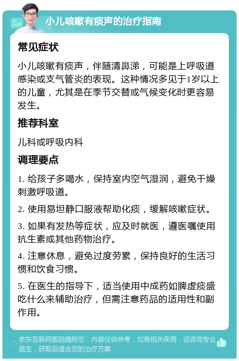 小儿咳嗽有痰声的治疗指南 常见症状 小儿咳嗽有痰声，伴随清鼻涕，可能是上呼吸道感染或支气管炎的表现。这种情况多见于1岁以上的儿童，尤其是在季节交替或气候变化时更容易发生。 推荐科室 儿科或呼吸内科 调理要点 1. 给孩子多喝水，保持室内空气湿润，避免干燥刺激呼吸道。 2. 使用易坦静口服液帮助化痰，缓解咳嗽症状。 3. 如果有发热等症状，应及时就医，遵医嘱使用抗生素或其他药物治疗。 4. 注意休息，避免过度劳累，保持良好的生活习惯和饮食习惯。 5. 在医生的指导下，适当使用中成药如脾虚痰盛吃什么来辅助治疗，但需注意药品的适用性和副作用。