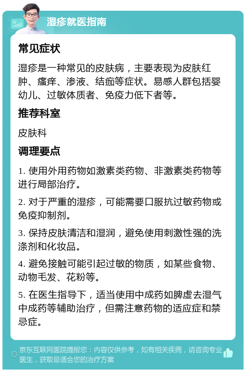 湿疹就医指南 常见症状 湿疹是一种常见的皮肤病，主要表现为皮肤红肿、瘙痒、渗液、结痂等症状。易感人群包括婴幼儿、过敏体质者、免疫力低下者等。 推荐科室 皮肤科 调理要点 1. 使用外用药物如激素类药物、非激素类药物等进行局部治疗。 2. 对于严重的湿疹，可能需要口服抗过敏药物或免疫抑制剂。 3. 保持皮肤清洁和湿润，避免使用刺激性强的洗涤剂和化妆品。 4. 避免接触可能引起过敏的物质，如某些食物、动物毛发、花粉等。 5. 在医生指导下，适当使用中成药如脾虚去湿气中成药等辅助治疗，但需注意药物的适应症和禁忌症。