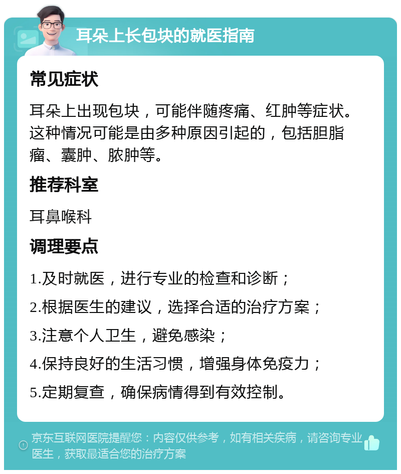 耳朵上长包块的就医指南 常见症状 耳朵上出现包块，可能伴随疼痛、红肿等症状。这种情况可能是由多种原因引起的，包括胆脂瘤、囊肿、脓肿等。 推荐科室 耳鼻喉科 调理要点 1.及时就医，进行专业的检查和诊断； 2.根据医生的建议，选择合适的治疗方案； 3.注意个人卫生，避免感染； 4.保持良好的生活习惯，增强身体免疫力； 5.定期复查，确保病情得到有效控制。