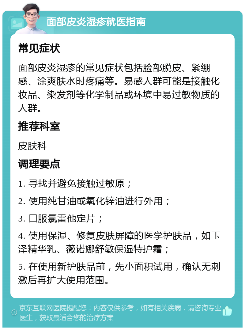 面部皮炎湿疹就医指南 常见症状 面部皮炎湿疹的常见症状包括脸部脱皮、紧绷感、涂爽肤水时疼痛等。易感人群可能是接触化妆品、染发剂等化学制品或环境中易过敏物质的人群。 推荐科室 皮肤科 调理要点 1. 寻找并避免接触过敏原； 2. 使用纯甘油或氧化锌油进行外用； 3. 口服氯雷他定片； 4. 使用保湿、修复皮肤屏障的医学护肤品，如玉泽精华乳、薇诺娜舒敏保湿特护霜； 5. 在使用新护肤品前，先小面积试用，确认无刺激后再扩大使用范围。