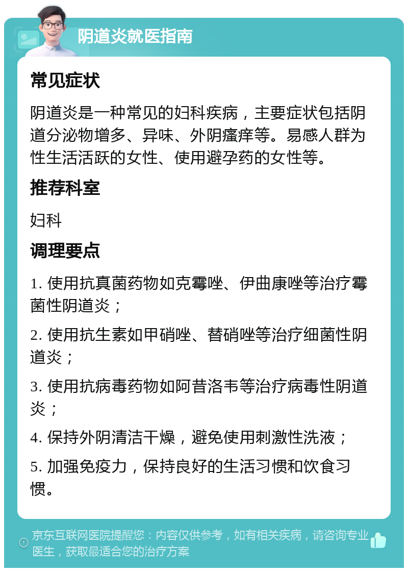 阴道炎就医指南 常见症状 阴道炎是一种常见的妇科疾病，主要症状包括阴道分泌物增多、异味、外阴瘙痒等。易感人群为性生活活跃的女性、使用避孕药的女性等。 推荐科室 妇科 调理要点 1. 使用抗真菌药物如克霉唑、伊曲康唑等治疗霉菌性阴道炎； 2. 使用抗生素如甲硝唑、替硝唑等治疗细菌性阴道炎； 3. 使用抗病毒药物如阿昔洛韦等治疗病毒性阴道炎； 4. 保持外阴清洁干燥，避免使用刺激性洗液； 5. 加强免疫力，保持良好的生活习惯和饮食习惯。