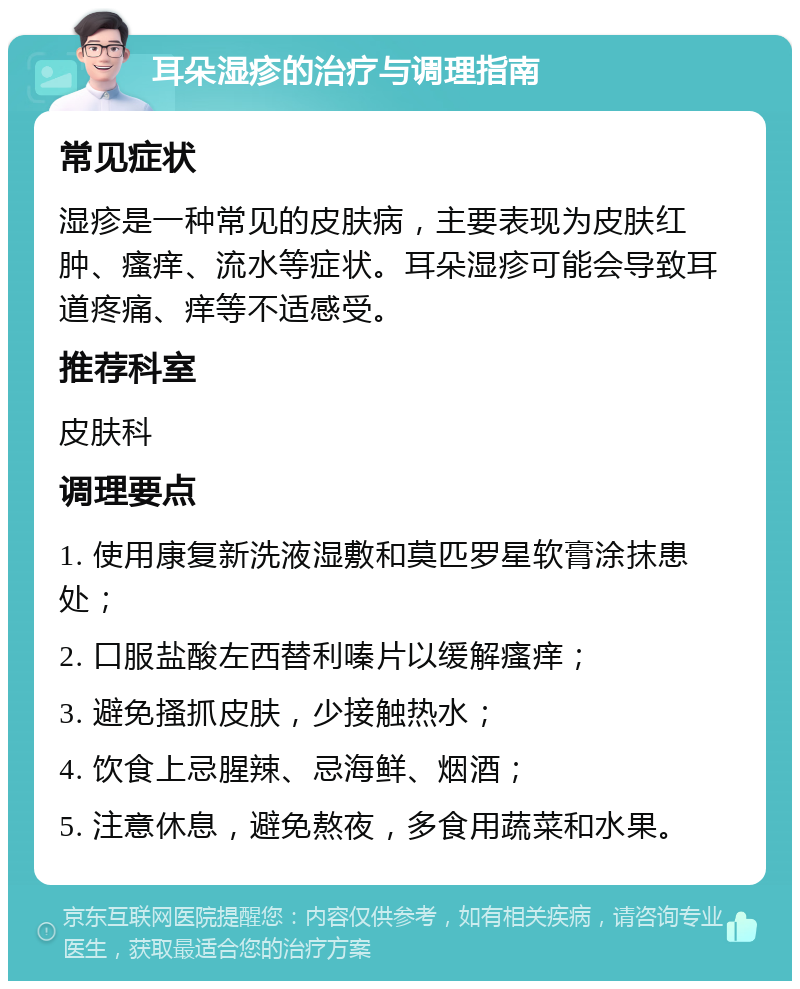 耳朵湿疹的治疗与调理指南 常见症状 湿疹是一种常见的皮肤病，主要表现为皮肤红肿、瘙痒、流水等症状。耳朵湿疹可能会导致耳道疼痛、痒等不适感受。 推荐科室 皮肤科 调理要点 1. 使用康复新洗液湿敷和莫匹罗星软膏涂抹患处； 2. 口服盐酸左西替利嗪片以缓解瘙痒； 3. 避免搔抓皮肤，少接触热水； 4. 饮食上忌腥辣、忌海鲜、烟酒； 5. 注意休息，避免熬夜，多食用蔬菜和水果。