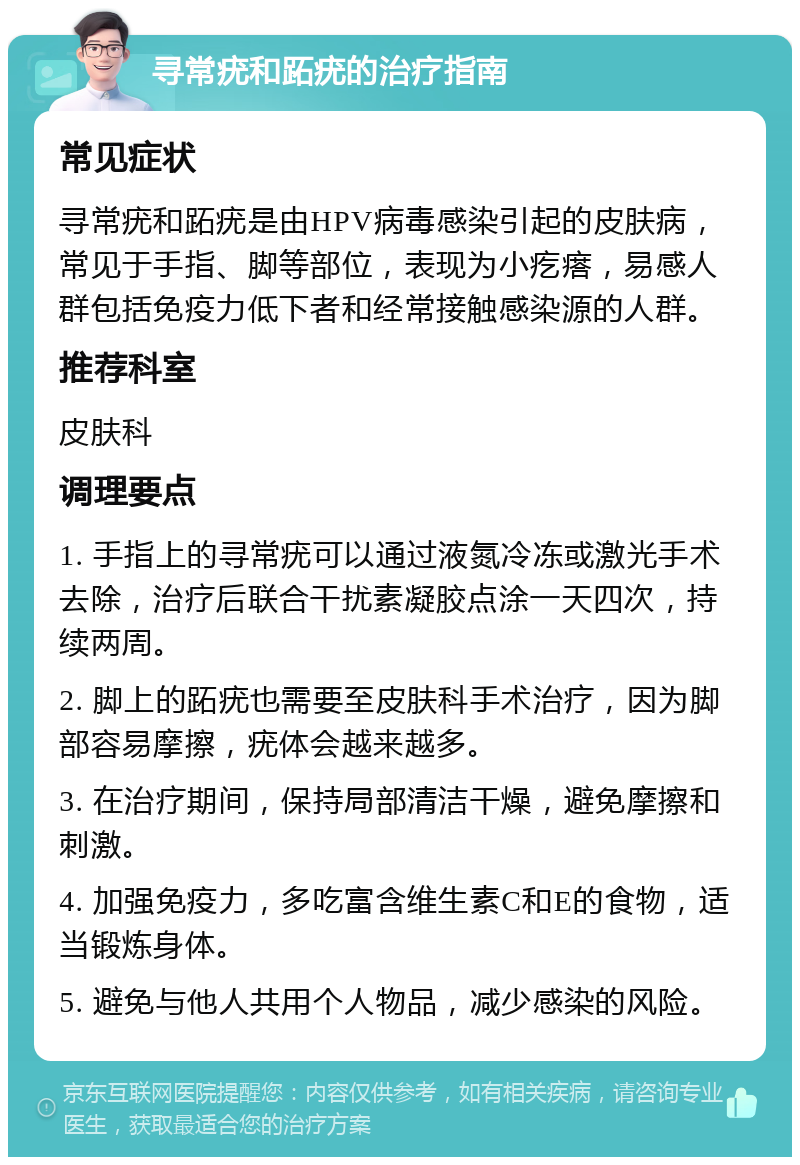 寻常疣和跖疣的治疗指南 常见症状 寻常疣和跖疣是由HPV病毒感染引起的皮肤病，常见于手指、脚等部位，表现为小疙瘩，易感人群包括免疫力低下者和经常接触感染源的人群。 推荐科室 皮肤科 调理要点 1. 手指上的寻常疣可以通过液氮冷冻或激光手术去除，治疗后联合干扰素凝胶点涂一天四次，持续两周。 2. 脚上的跖疣也需要至皮肤科手术治疗，因为脚部容易摩擦，疣体会越来越多。 3. 在治疗期间，保持局部清洁干燥，避免摩擦和刺激。 4. 加强免疫力，多吃富含维生素C和E的食物，适当锻炼身体。 5. 避免与他人共用个人物品，减少感染的风险。