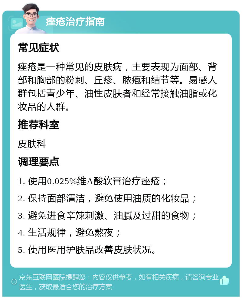 痤疮治疗指南 常见症状 痤疮是一种常见的皮肤病，主要表现为面部、背部和胸部的粉刺、丘疹、脓疱和结节等。易感人群包括青少年、油性皮肤者和经常接触油脂或化妆品的人群。 推荐科室 皮肤科 调理要点 1. 使用0.025%维A酸软膏治疗痤疮； 2. 保持面部清洁，避免使用油质的化妆品； 3. 避免进食辛辣刺激、油腻及过甜的食物； 4. 生活规律，避免熬夜； 5. 使用医用护肤品改善皮肤状况。