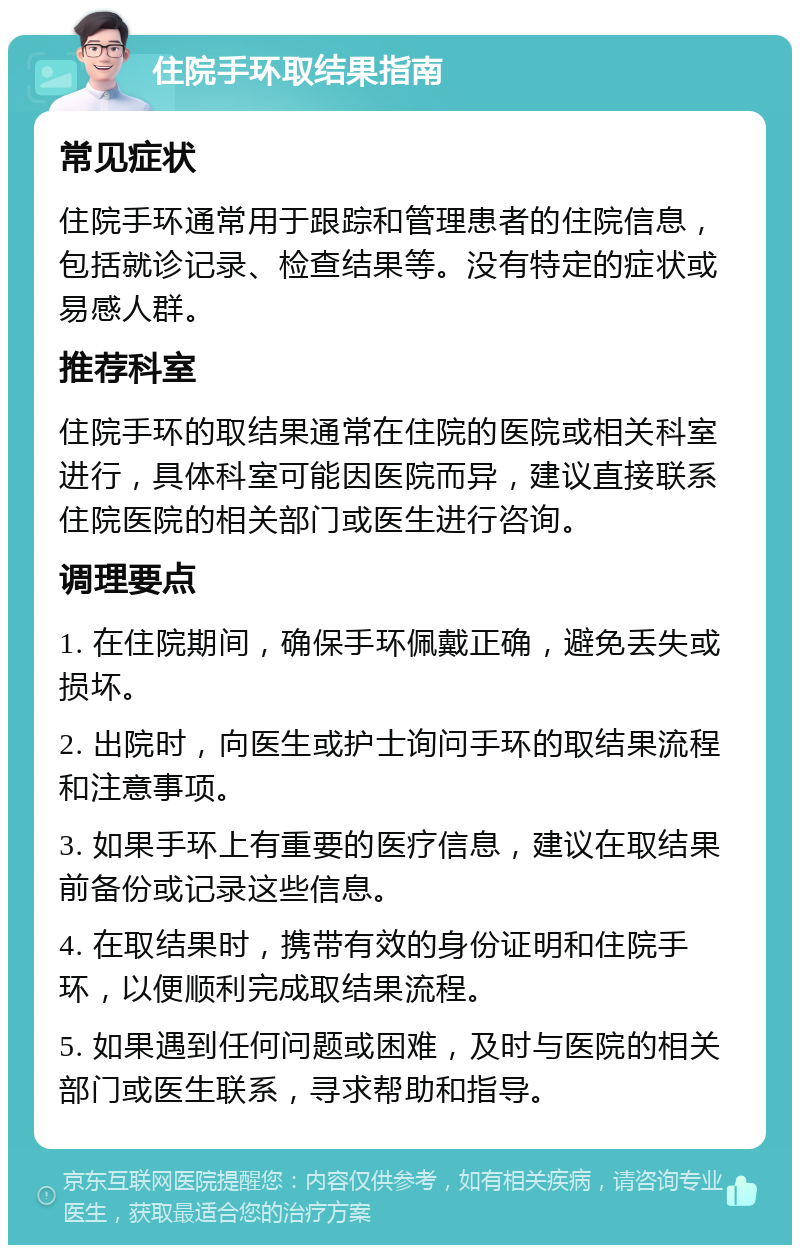 住院手环取结果指南 常见症状 住院手环通常用于跟踪和管理患者的住院信息，包括就诊记录、检查结果等。没有特定的症状或易感人群。 推荐科室 住院手环的取结果通常在住院的医院或相关科室进行，具体科室可能因医院而异，建议直接联系住院医院的相关部门或医生进行咨询。 调理要点 1. 在住院期间，确保手环佩戴正确，避免丢失或损坏。 2. 出院时，向医生或护士询问手环的取结果流程和注意事项。 3. 如果手环上有重要的医疗信息，建议在取结果前备份或记录这些信息。 4. 在取结果时，携带有效的身份证明和住院手环，以便顺利完成取结果流程。 5. 如果遇到任何问题或困难，及时与医院的相关部门或医生联系，寻求帮助和指导。