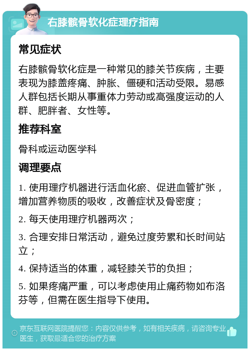 右膝髌骨软化症理疗指南 常见症状 右膝髌骨软化症是一种常见的膝关节疾病，主要表现为膝盖疼痛、肿胀、僵硬和活动受限。易感人群包括长期从事重体力劳动或高强度运动的人群、肥胖者、女性等。 推荐科室 骨科或运动医学科 调理要点 1. 使用理疗机器进行活血化瘀、促进血管扩张，增加营养物质的吸收，改善症状及骨密度； 2. 每天使用理疗机器两次； 3. 合理安排日常活动，避免过度劳累和长时间站立； 4. 保持适当的体重，减轻膝关节的负担； 5. 如果疼痛严重，可以考虑使用止痛药物如布洛芬等，但需在医生指导下使用。