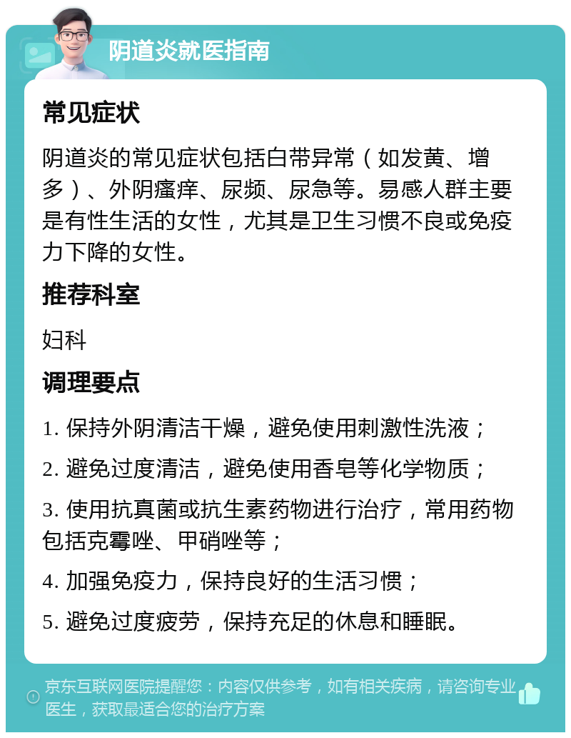 阴道炎就医指南 常见症状 阴道炎的常见症状包括白带异常（如发黄、增多）、外阴瘙痒、尿频、尿急等。易感人群主要是有性生活的女性，尤其是卫生习惯不良或免疫力下降的女性。 推荐科室 妇科 调理要点 1. 保持外阴清洁干燥，避免使用刺激性洗液； 2. 避免过度清洁，避免使用香皂等化学物质； 3. 使用抗真菌或抗生素药物进行治疗，常用药物包括克霉唑、甲硝唑等； 4. 加强免疫力，保持良好的生活习惯； 5. 避免过度疲劳，保持充足的休息和睡眠。