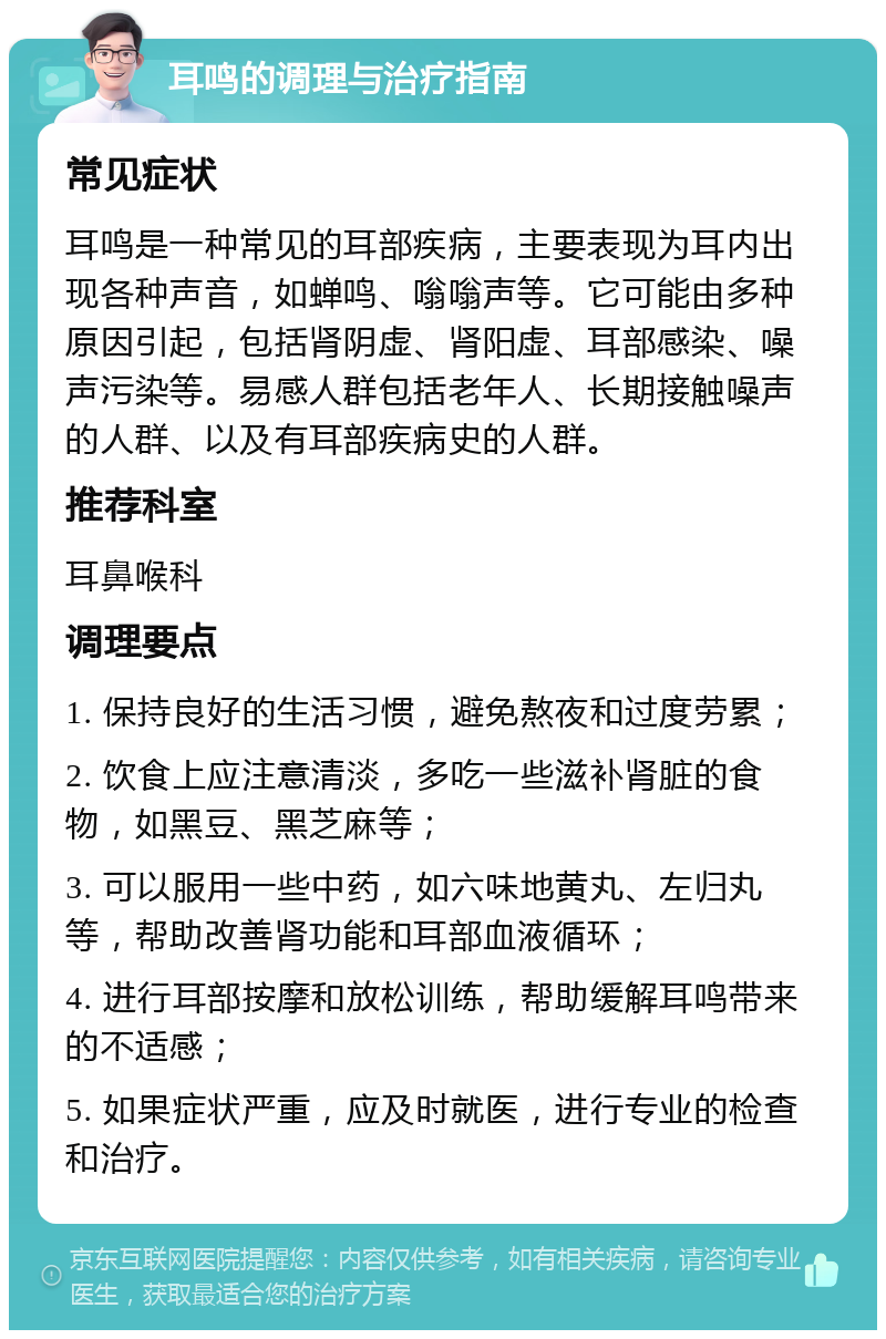 耳鸣的调理与治疗指南 常见症状 耳鸣是一种常见的耳部疾病，主要表现为耳内出现各种声音，如蝉鸣、嗡嗡声等。它可能由多种原因引起，包括肾阴虚、肾阳虚、耳部感染、噪声污染等。易感人群包括老年人、长期接触噪声的人群、以及有耳部疾病史的人群。 推荐科室 耳鼻喉科 调理要点 1. 保持良好的生活习惯，避免熬夜和过度劳累； 2. 饮食上应注意清淡，多吃一些滋补肾脏的食物，如黑豆、黑芝麻等； 3. 可以服用一些中药，如六味地黄丸、左归丸等，帮助改善肾功能和耳部血液循环； 4. 进行耳部按摩和放松训练，帮助缓解耳鸣带来的不适感； 5. 如果症状严重，应及时就医，进行专业的检查和治疗。