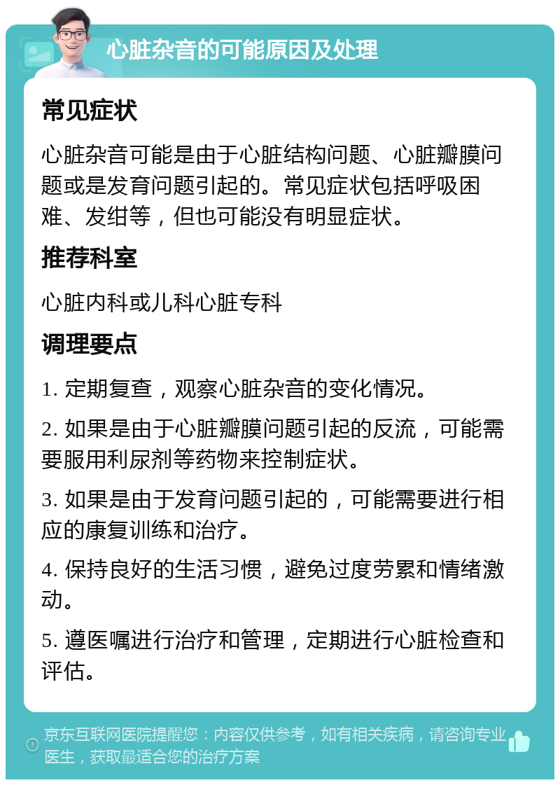 心脏杂音的可能原因及处理 常见症状 心脏杂音可能是由于心脏结构问题、心脏瓣膜问题或是发育问题引起的。常见症状包括呼吸困难、发绀等，但也可能没有明显症状。 推荐科室 心脏内科或儿科心脏专科 调理要点 1. 定期复查，观察心脏杂音的变化情况。 2. 如果是由于心脏瓣膜问题引起的反流，可能需要服用利尿剂等药物来控制症状。 3. 如果是由于发育问题引起的，可能需要进行相应的康复训练和治疗。 4. 保持良好的生活习惯，避免过度劳累和情绪激动。 5. 遵医嘱进行治疗和管理，定期进行心脏检查和评估。