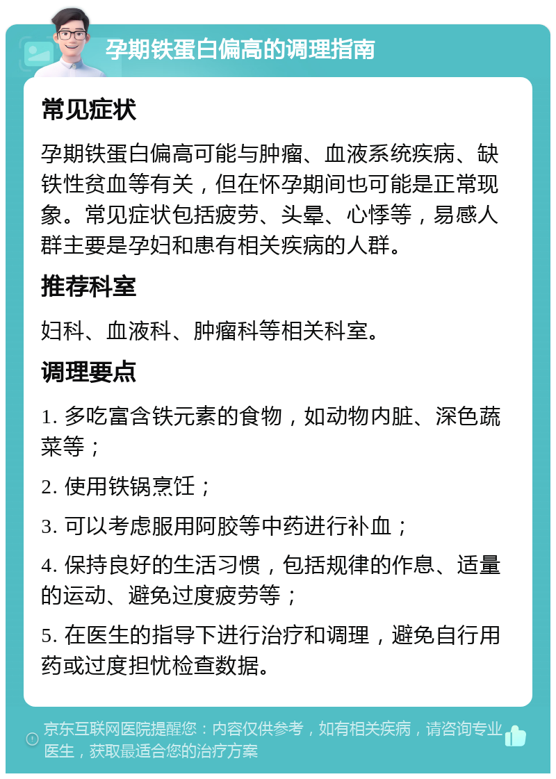 孕期铁蛋白偏高的调理指南 常见症状 孕期铁蛋白偏高可能与肿瘤、血液系统疾病、缺铁性贫血等有关，但在怀孕期间也可能是正常现象。常见症状包括疲劳、头晕、心悸等，易感人群主要是孕妇和患有相关疾病的人群。 推荐科室 妇科、血液科、肿瘤科等相关科室。 调理要点 1. 多吃富含铁元素的食物，如动物内脏、深色蔬菜等； 2. 使用铁锅烹饪； 3. 可以考虑服用阿胶等中药进行补血； 4. 保持良好的生活习惯，包括规律的作息、适量的运动、避免过度疲劳等； 5. 在医生的指导下进行治疗和调理，避免自行用药或过度担忧检查数据。