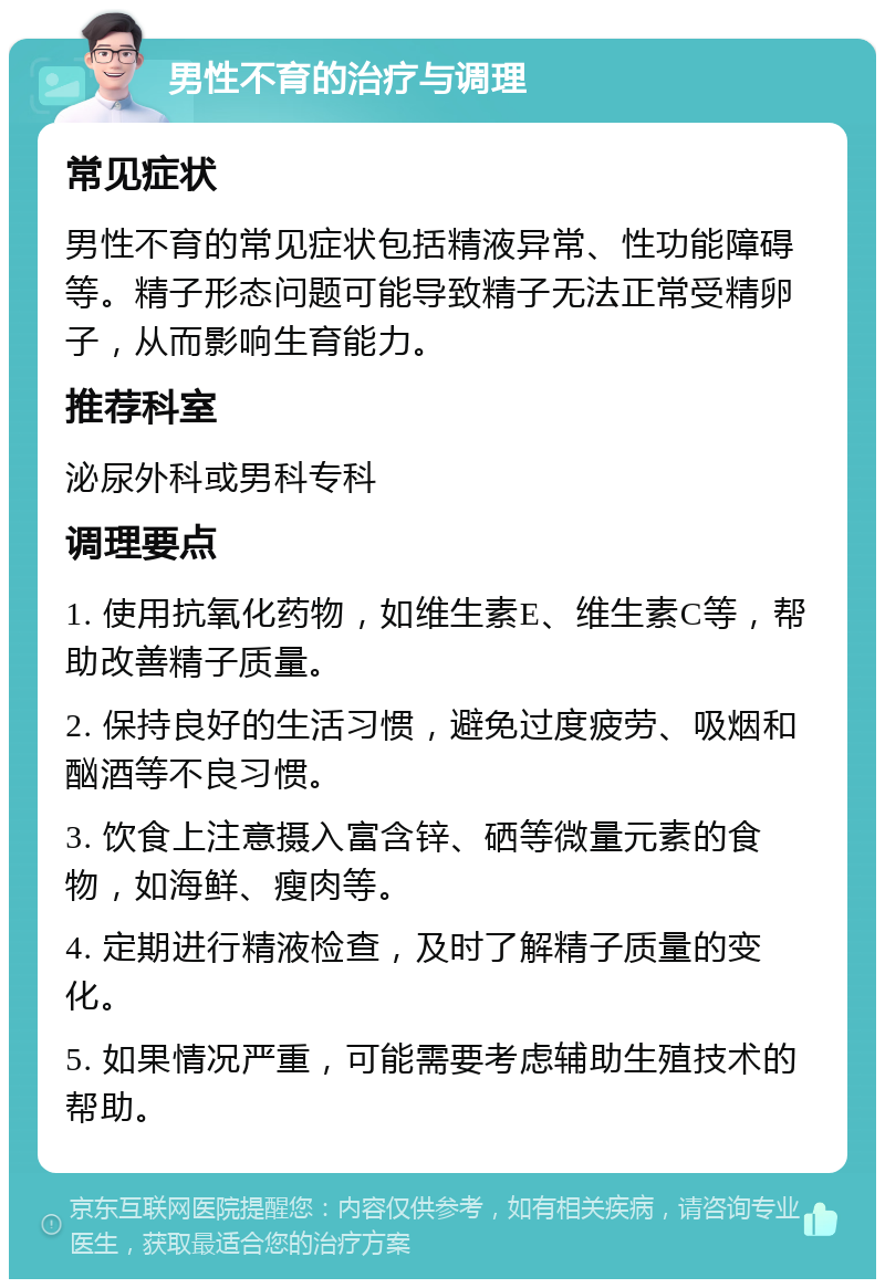 男性不育的治疗与调理 常见症状 男性不育的常见症状包括精液异常、性功能障碍等。精子形态问题可能导致精子无法正常受精卵子，从而影响生育能力。 推荐科室 泌尿外科或男科专科 调理要点 1. 使用抗氧化药物，如维生素E、维生素C等，帮助改善精子质量。 2. 保持良好的生活习惯，避免过度疲劳、吸烟和酗酒等不良习惯。 3. 饮食上注意摄入富含锌、硒等微量元素的食物，如海鲜、瘦肉等。 4. 定期进行精液检查，及时了解精子质量的变化。 5. 如果情况严重，可能需要考虑辅助生殖技术的帮助。