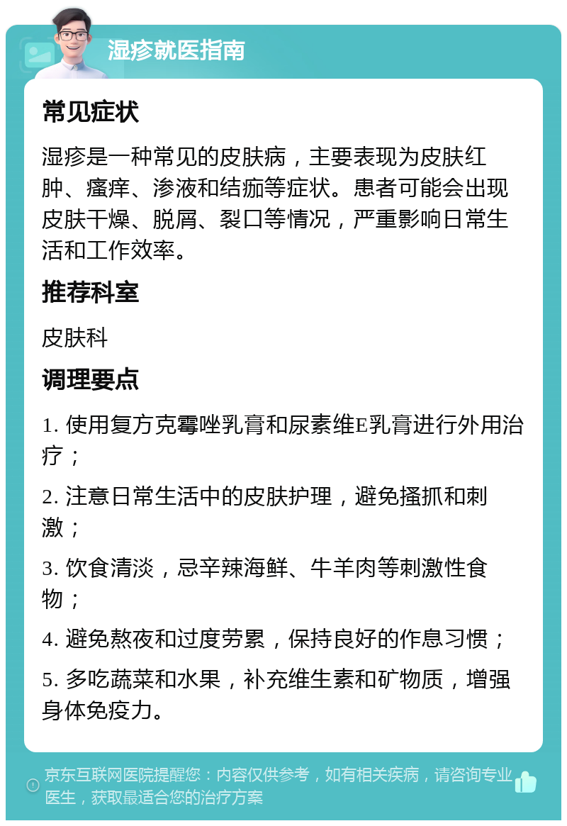 湿疹就医指南 常见症状 湿疹是一种常见的皮肤病，主要表现为皮肤红肿、瘙痒、渗液和结痂等症状。患者可能会出现皮肤干燥、脱屑、裂口等情况，严重影响日常生活和工作效率。 推荐科室 皮肤科 调理要点 1. 使用复方克霉唑乳膏和尿素维E乳膏进行外用治疗； 2. 注意日常生活中的皮肤护理，避免搔抓和刺激； 3. 饮食清淡，忌辛辣海鲜、牛羊肉等刺激性食物； 4. 避免熬夜和过度劳累，保持良好的作息习惯； 5. 多吃蔬菜和水果，补充维生素和矿物质，增强身体免疫力。