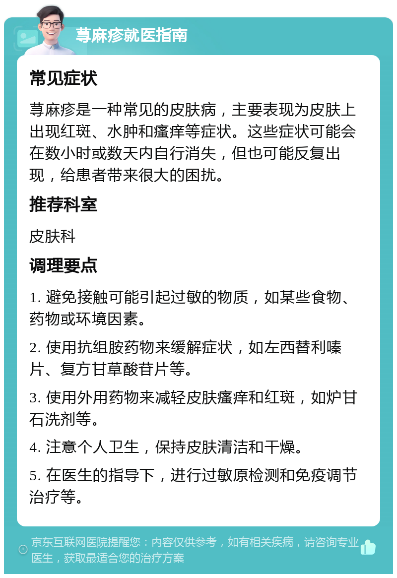 荨麻疹就医指南 常见症状 荨麻疹是一种常见的皮肤病，主要表现为皮肤上出现红斑、水肿和瘙痒等症状。这些症状可能会在数小时或数天内自行消失，但也可能反复出现，给患者带来很大的困扰。 推荐科室 皮肤科 调理要点 1. 避免接触可能引起过敏的物质，如某些食物、药物或环境因素。 2. 使用抗组胺药物来缓解症状，如左西替利嗪片、复方甘草酸苷片等。 3. 使用外用药物来减轻皮肤瘙痒和红斑，如炉甘石洗剂等。 4. 注意个人卫生，保持皮肤清洁和干燥。 5. 在医生的指导下，进行过敏原检测和免疫调节治疗等。