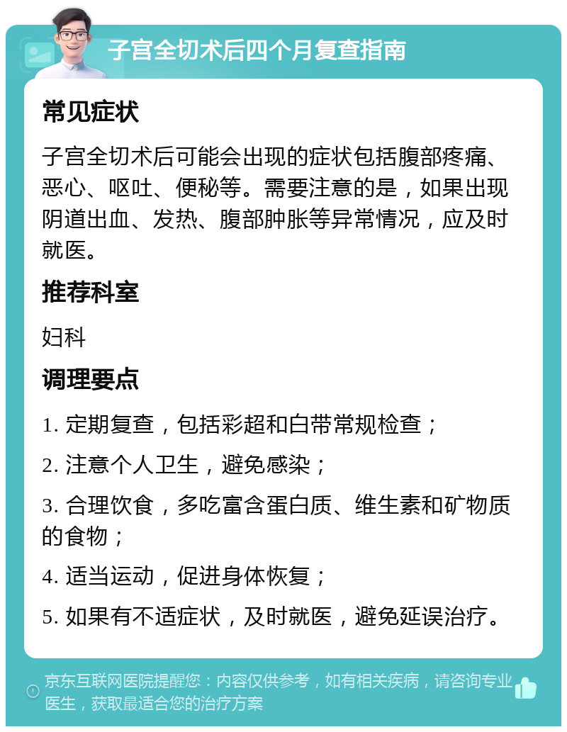 子宫全切术后四个月复查指南 常见症状 子宫全切术后可能会出现的症状包括腹部疼痛、恶心、呕吐、便秘等。需要注意的是，如果出现阴道出血、发热、腹部肿胀等异常情况，应及时就医。 推荐科室 妇科 调理要点 1. 定期复查，包括彩超和白带常规检查； 2. 注意个人卫生，避免感染； 3. 合理饮食，多吃富含蛋白质、维生素和矿物质的食物； 4. 适当运动，促进身体恢复； 5. 如果有不适症状，及时就医，避免延误治疗。