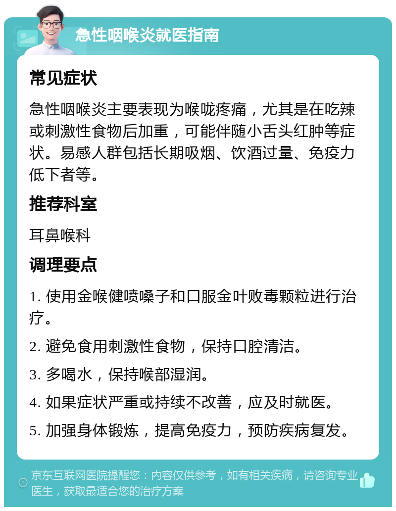 急性咽喉炎就医指南 常见症状 急性咽喉炎主要表现为喉咙疼痛，尤其是在吃辣或刺激性食物后加重，可能伴随小舌头红肿等症状。易感人群包括长期吸烟、饮酒过量、免疫力低下者等。 推荐科室 耳鼻喉科 调理要点 1. 使用金喉健喷嗓子和口服金叶败毒颗粒进行治疗。 2. 避免食用刺激性食物，保持口腔清洁。 3. 多喝水，保持喉部湿润。 4. 如果症状严重或持续不改善，应及时就医。 5. 加强身体锻炼，提高免疫力，预防疾病复发。