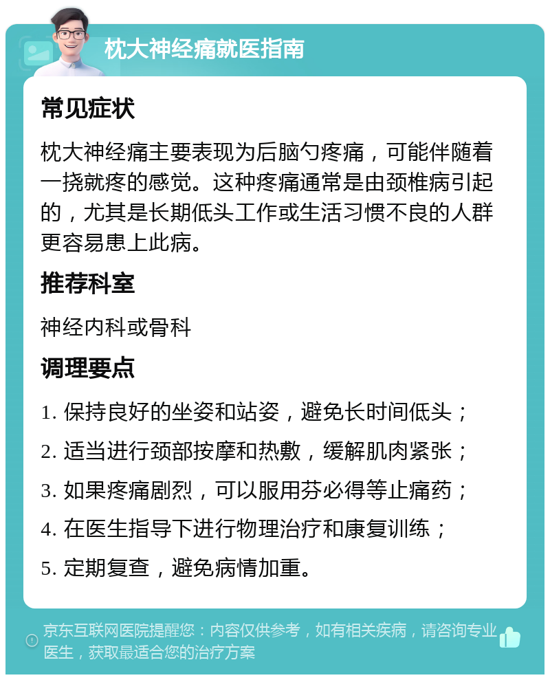 枕大神经痛就医指南 常见症状 枕大神经痛主要表现为后脑勺疼痛，可能伴随着一挠就疼的感觉。这种疼痛通常是由颈椎病引起的，尤其是长期低头工作或生活习惯不良的人群更容易患上此病。 推荐科室 神经内科或骨科 调理要点 1. 保持良好的坐姿和站姿，避免长时间低头； 2. 适当进行颈部按摩和热敷，缓解肌肉紧张； 3. 如果疼痛剧烈，可以服用芬必得等止痛药； 4. 在医生指导下进行物理治疗和康复训练； 5. 定期复查，避免病情加重。