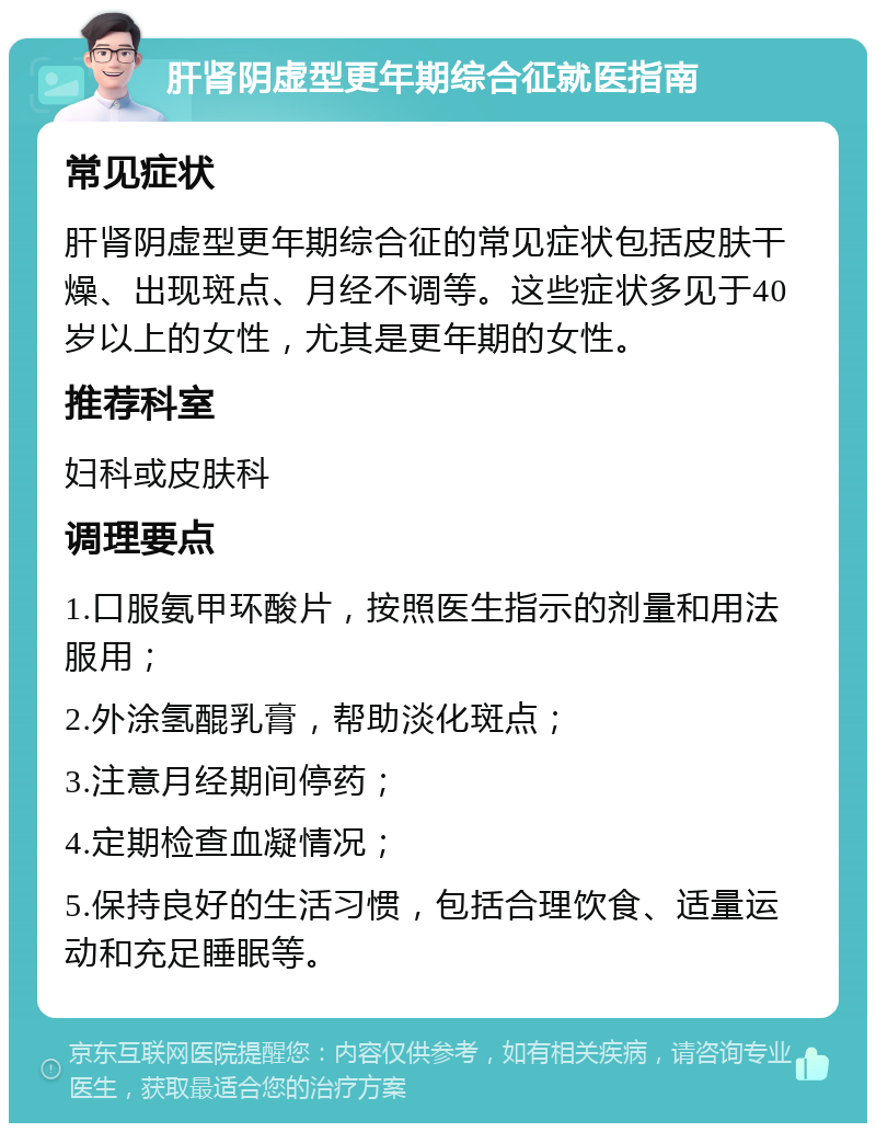 肝肾阴虚型更年期综合征就医指南 常见症状 肝肾阴虚型更年期综合征的常见症状包括皮肤干燥、出现斑点、月经不调等。这些症状多见于40岁以上的女性，尤其是更年期的女性。 推荐科室 妇科或皮肤科 调理要点 1.口服氨甲环酸片，按照医生指示的剂量和用法服用； 2.外涂氢醌乳膏，帮助淡化斑点； 3.注意月经期间停药； 4.定期检查血凝情况； 5.保持良好的生活习惯，包括合理饮食、适量运动和充足睡眠等。