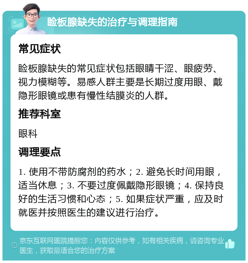 睑板腺缺失的治疗与调理指南 常见症状 睑板腺缺失的常见症状包括眼睛干涩、眼疲劳、视力模糊等。易感人群主要是长期过度用眼、戴隐形眼镜或患有慢性结膜炎的人群。 推荐科室 眼科 调理要点 1. 使用不带防腐剂的药水；2. 避免长时间用眼，适当休息；3. 不要过度佩戴隐形眼镜；4. 保持良好的生活习惯和心态；5. 如果症状严重，应及时就医并按照医生的建议进行治疗。