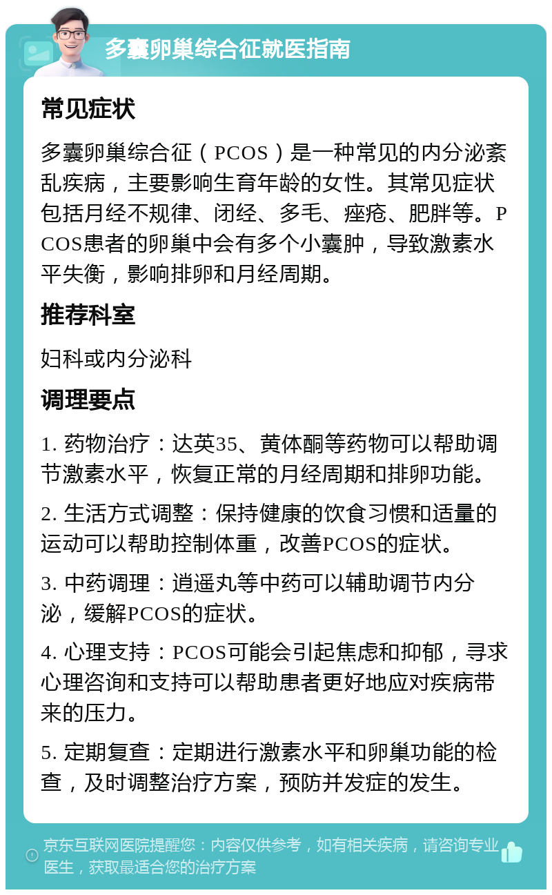 多囊卵巢综合征就医指南 常见症状 多囊卵巢综合征（PCOS）是一种常见的内分泌紊乱疾病，主要影响生育年龄的女性。其常见症状包括月经不规律、闭经、多毛、痤疮、肥胖等。PCOS患者的卵巢中会有多个小囊肿，导致激素水平失衡，影响排卵和月经周期。 推荐科室 妇科或内分泌科 调理要点 1. 药物治疗：达英35、黄体酮等药物可以帮助调节激素水平，恢复正常的月经周期和排卵功能。 2. 生活方式调整：保持健康的饮食习惯和适量的运动可以帮助控制体重，改善PCOS的症状。 3. 中药调理：逍遥丸等中药可以辅助调节内分泌，缓解PCOS的症状。 4. 心理支持：PCOS可能会引起焦虑和抑郁，寻求心理咨询和支持可以帮助患者更好地应对疾病带来的压力。 5. 定期复查：定期进行激素水平和卵巢功能的检查，及时调整治疗方案，预防并发症的发生。