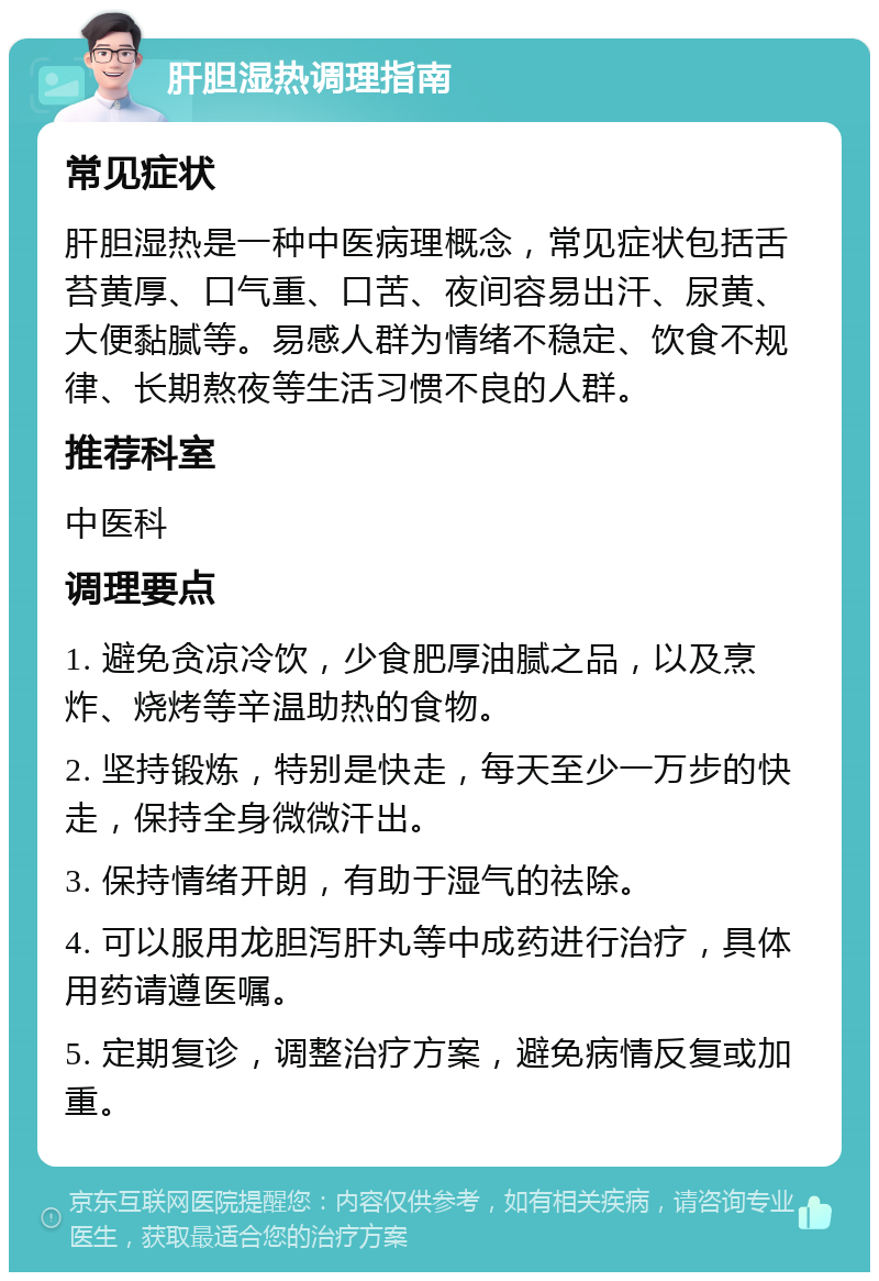 肝胆湿热调理指南 常见症状 肝胆湿热是一种中医病理概念，常见症状包括舌苔黄厚、口气重、口苦、夜间容易出汗、尿黄、大便黏腻等。易感人群为情绪不稳定、饮食不规律、长期熬夜等生活习惯不良的人群。 推荐科室 中医科 调理要点 1. 避免贪凉冷饮，少食肥厚油腻之品，以及烹炸、烧烤等辛温助热的食物。 2. 坚持锻炼，特别是快走，每天至少一万步的快走，保持全身微微汗出。 3. 保持情绪开朗，有助于湿气的祛除。 4. 可以服用龙胆泻肝丸等中成药进行治疗，具体用药请遵医嘱。 5. 定期复诊，调整治疗方案，避免病情反复或加重。