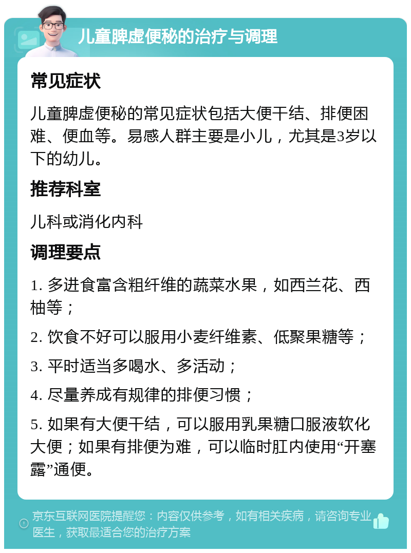 儿童脾虚便秘的治疗与调理 常见症状 儿童脾虚便秘的常见症状包括大便干结、排便困难、便血等。易感人群主要是小儿，尤其是3岁以下的幼儿。 推荐科室 儿科或消化内科 调理要点 1. 多进食富含粗纤维的蔬菜水果，如西兰花、西柚等； 2. 饮食不好可以服用小麦纤维素、低聚果糖等； 3. 平时适当多喝水、多活动； 4. 尽量养成有规律的排便习惯； 5. 如果有大便干结，可以服用乳果糖口服液软化大便；如果有排便为难，可以临时肛内使用“开塞露”通便。