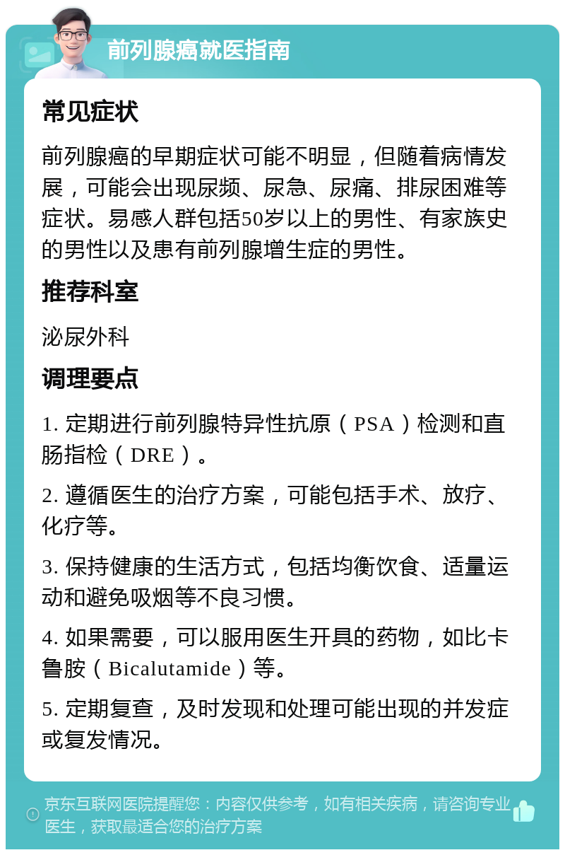 前列腺癌就医指南 常见症状 前列腺癌的早期症状可能不明显，但随着病情发展，可能会出现尿频、尿急、尿痛、排尿困难等症状。易感人群包括50岁以上的男性、有家族史的男性以及患有前列腺增生症的男性。 推荐科室 泌尿外科 调理要点 1. 定期进行前列腺特异性抗原（PSA）检测和直肠指检（DRE）。 2. 遵循医生的治疗方案，可能包括手术、放疗、化疗等。 3. 保持健康的生活方式，包括均衡饮食、适量运动和避免吸烟等不良习惯。 4. 如果需要，可以服用医生开具的药物，如比卡鲁胺（Bicalutamide）等。 5. 定期复查，及时发现和处理可能出现的并发症或复发情况。