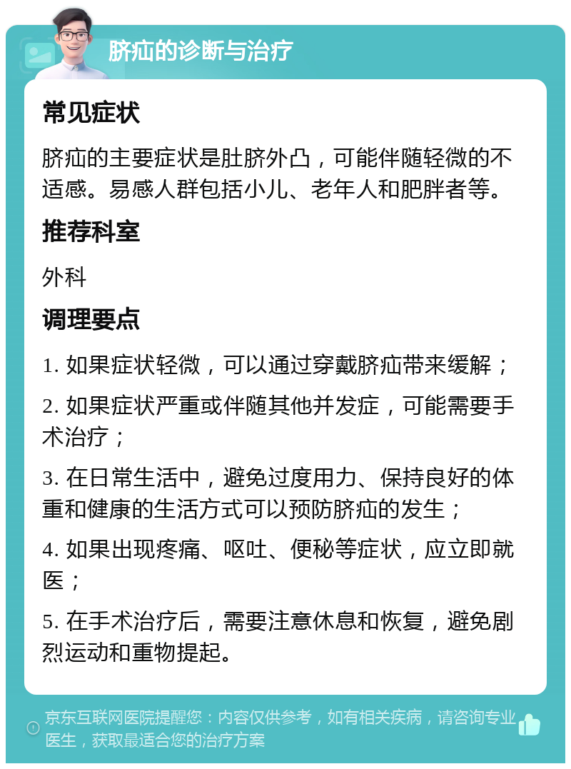 脐疝的诊断与治疗 常见症状 脐疝的主要症状是肚脐外凸，可能伴随轻微的不适感。易感人群包括小儿、老年人和肥胖者等。 推荐科室 外科 调理要点 1. 如果症状轻微，可以通过穿戴脐疝带来缓解； 2. 如果症状严重或伴随其他并发症，可能需要手术治疗； 3. 在日常生活中，避免过度用力、保持良好的体重和健康的生活方式可以预防脐疝的发生； 4. 如果出现疼痛、呕吐、便秘等症状，应立即就医； 5. 在手术治疗后，需要注意休息和恢复，避免剧烈运动和重物提起。