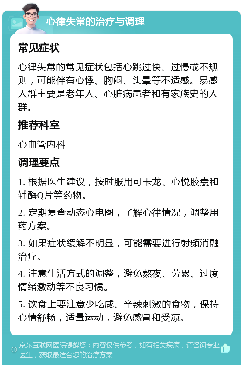 心律失常的治疗与调理 常见症状 心律失常的常见症状包括心跳过快、过慢或不规则，可能伴有心悸、胸闷、头晕等不适感。易感人群主要是老年人、心脏病患者和有家族史的人群。 推荐科室 心血管内科 调理要点 1. 根据医生建议，按时服用可卡龙、心悦胶囊和辅酶Q片等药物。 2. 定期复查动态心电图，了解心律情况，调整用药方案。 3. 如果症状缓解不明显，可能需要进行射频消融治疗。 4. 注意生活方式的调整，避免熬夜、劳累、过度情绪激动等不良习惯。 5. 饮食上要注意少吃咸、辛辣刺激的食物，保持心情舒畅，适量运动，避免感冒和受凉。