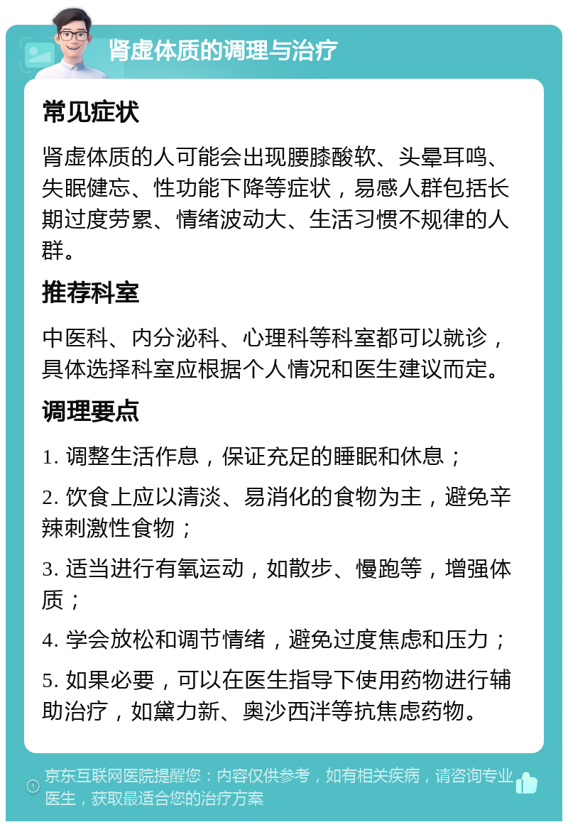 肾虚体质的调理与治疗 常见症状 肾虚体质的人可能会出现腰膝酸软、头晕耳鸣、失眠健忘、性功能下降等症状，易感人群包括长期过度劳累、情绪波动大、生活习惯不规律的人群。 推荐科室 中医科、内分泌科、心理科等科室都可以就诊，具体选择科室应根据个人情况和医生建议而定。 调理要点 1. 调整生活作息，保证充足的睡眠和休息； 2. 饮食上应以清淡、易消化的食物为主，避免辛辣刺激性食物； 3. 适当进行有氧运动，如散步、慢跑等，增强体质； 4. 学会放松和调节情绪，避免过度焦虑和压力； 5. 如果必要，可以在医生指导下使用药物进行辅助治疗，如黛力新、奥沙西泮等抗焦虑药物。