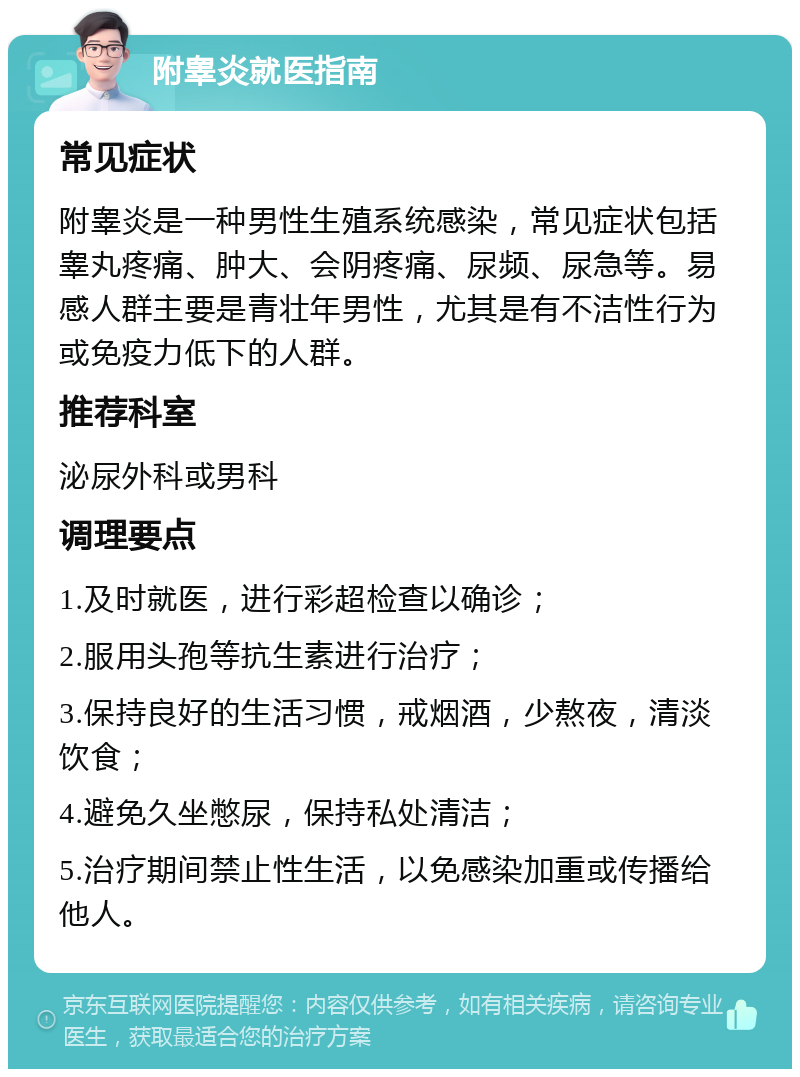 附睾炎就医指南 常见症状 附睾炎是一种男性生殖系统感染，常见症状包括睾丸疼痛、肿大、会阴疼痛、尿频、尿急等。易感人群主要是青壮年男性，尤其是有不洁性行为或免疫力低下的人群。 推荐科室 泌尿外科或男科 调理要点 1.及时就医，进行彩超检查以确诊； 2.服用头孢等抗生素进行治疗； 3.保持良好的生活习惯，戒烟酒，少熬夜，清淡饮食； 4.避免久坐憋尿，保持私处清洁； 5.治疗期间禁止性生活，以免感染加重或传播给他人。