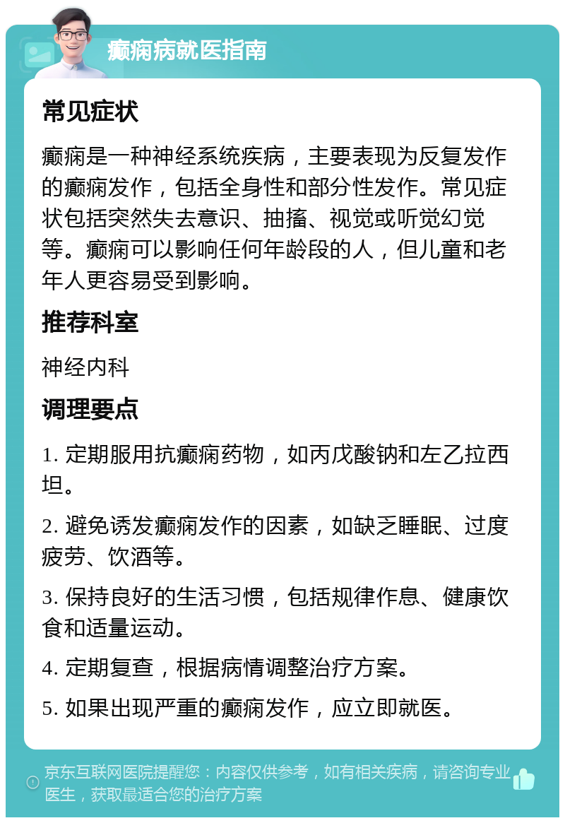 癫痫病就医指南 常见症状 癫痫是一种神经系统疾病，主要表现为反复发作的癫痫发作，包括全身性和部分性发作。常见症状包括突然失去意识、抽搐、视觉或听觉幻觉等。癫痫可以影响任何年龄段的人，但儿童和老年人更容易受到影响。 推荐科室 神经内科 调理要点 1. 定期服用抗癫痫药物，如丙戊酸钠和左乙拉西坦。 2. 避免诱发癫痫发作的因素，如缺乏睡眠、过度疲劳、饮酒等。 3. 保持良好的生活习惯，包括规律作息、健康饮食和适量运动。 4. 定期复查，根据病情调整治疗方案。 5. 如果出现严重的癫痫发作，应立即就医。