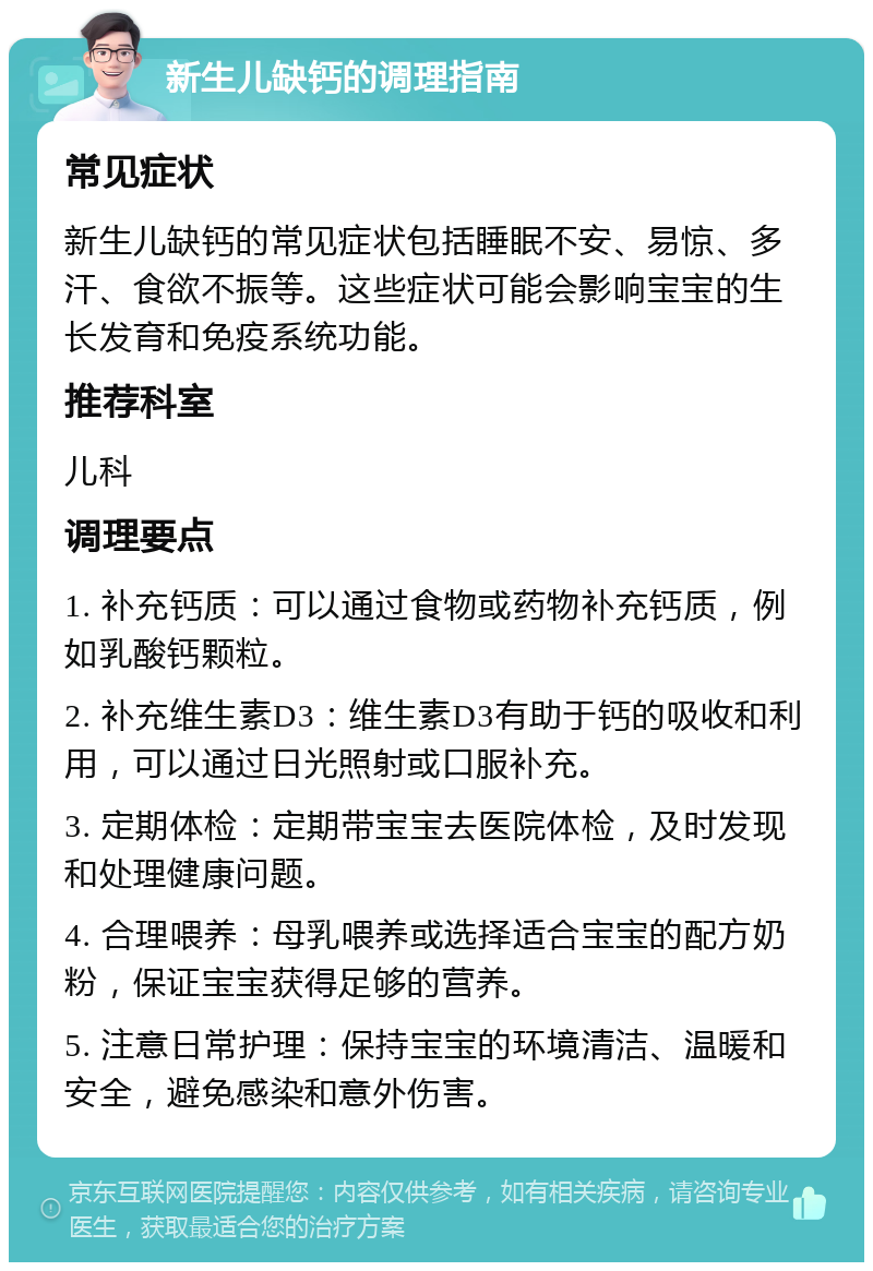 新生儿缺钙的调理指南 常见症状 新生儿缺钙的常见症状包括睡眠不安、易惊、多汗、食欲不振等。这些症状可能会影响宝宝的生长发育和免疫系统功能。 推荐科室 儿科 调理要点 1. 补充钙质：可以通过食物或药物补充钙质，例如乳酸钙颗粒。 2. 补充维生素D3：维生素D3有助于钙的吸收和利用，可以通过日光照射或口服补充。 3. 定期体检：定期带宝宝去医院体检，及时发现和处理健康问题。 4. 合理喂养：母乳喂养或选择适合宝宝的配方奶粉，保证宝宝获得足够的营养。 5. 注意日常护理：保持宝宝的环境清洁、温暖和安全，避免感染和意外伤害。