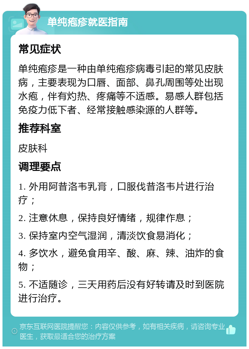 单纯疱疹就医指南 常见症状 单纯疱疹是一种由单纯疱疹病毒引起的常见皮肤病，主要表现为口唇、面部、鼻孔周围等处出现水疱，伴有灼热、疼痛等不适感。易感人群包括免疫力低下者、经常接触感染源的人群等。 推荐科室 皮肤科 调理要点 1. 外用阿昔洛韦乳膏，口服伐昔洛韦片进行治疗； 2. 注意休息，保持良好情绪，规律作息； 3. 保持室内空气湿润，清淡饮食易消化； 4. 多饮水，避免食用辛、酸、麻、辣、油炸的食物； 5. 不适随诊，三天用药后没有好转请及时到医院进行治疗。