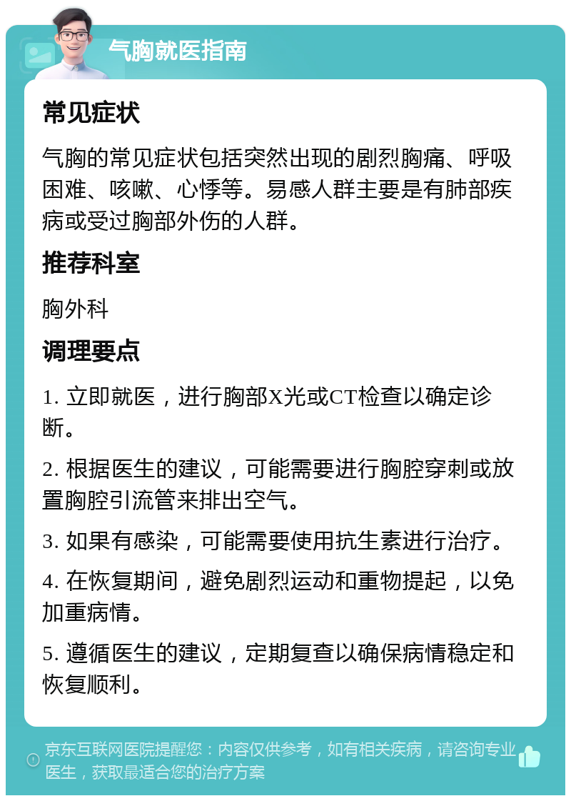 气胸就医指南 常见症状 气胸的常见症状包括突然出现的剧烈胸痛、呼吸困难、咳嗽、心悸等。易感人群主要是有肺部疾病或受过胸部外伤的人群。 推荐科室 胸外科 调理要点 1. 立即就医，进行胸部X光或CT检查以确定诊断。 2. 根据医生的建议，可能需要进行胸腔穿刺或放置胸腔引流管来排出空气。 3. 如果有感染，可能需要使用抗生素进行治疗。 4. 在恢复期间，避免剧烈运动和重物提起，以免加重病情。 5. 遵循医生的建议，定期复查以确保病情稳定和恢复顺利。