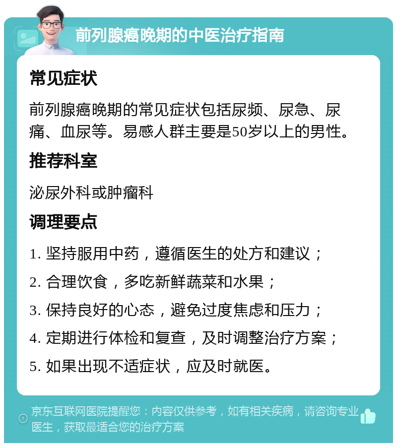 前列腺癌晚期的中医治疗指南 常见症状 前列腺癌晚期的常见症状包括尿频、尿急、尿痛、血尿等。易感人群主要是50岁以上的男性。 推荐科室 泌尿外科或肿瘤科 调理要点 1. 坚持服用中药，遵循医生的处方和建议； 2. 合理饮食，多吃新鲜蔬菜和水果； 3. 保持良好的心态，避免过度焦虑和压力； 4. 定期进行体检和复查，及时调整治疗方案； 5. 如果出现不适症状，应及时就医。